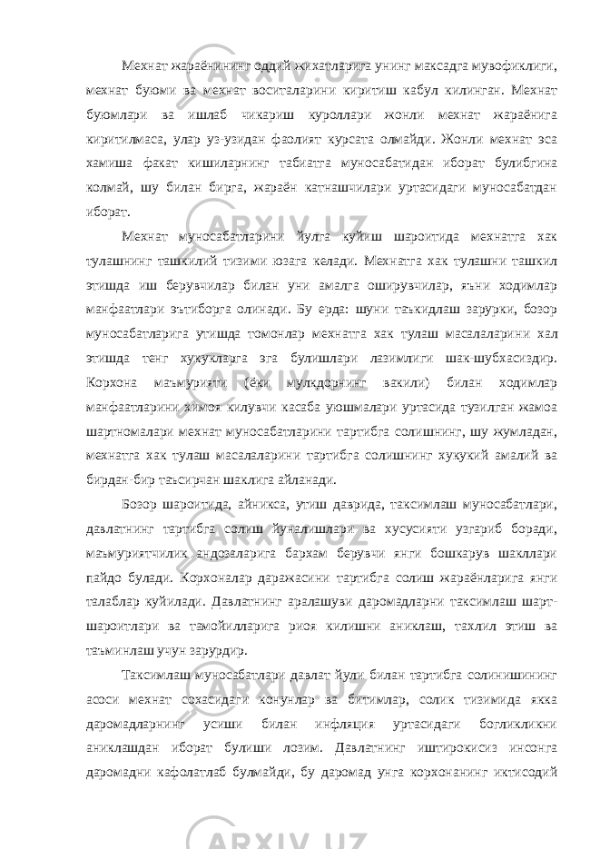 Мехнат жараёнининг оддий жихатларига унинг максадга мувофиклиги, мехнат буюми ва мехнат воситалар и ни киритиш кабул килинган. Мехнат буюмлари ва ишлаб чикариш куроллари жонли мехнат жараёнига киритилмаса, улар уз-узидан фаолият курсата олмайди. Жонли мехнат эса хамиша факат кишиларнинг табиатга мунос а бат и дан иборат булибгина колмай, шу билан бирга, жараён катнашчилари уртасидаги муносабатдан иборат. Мехнат муносабатларини йулга куйиш шароитида мехнатга хак тулашнинг ташкилий тизими юзага келади. Мехнатга хак тулашни ташкил этишда иш берувчилар билан уни амалга оширувчилар, яъни ходимлар манфаатлари э ъ тиборга олинади. Бу ерда: шуни таъкидлаш зарурки, бозор муносабатларига утишда томонлар мехнатга хак тулаш масалаларин и хал этишда тенг хукукларга эга булишлари лазимлиги шак-шубхасиздир. Корхона маъмурияти ( ё ки мулкдорнинг вакили) билан ходимлар манфаатларини химоя килувчи касаба уюшмалари уртасида тузилган жамоа шартномалари мехнат муносабатларини тартибга солишнинг, шу жумладан, мехнатга хак тулаш масалаларин и тартибга солишнинг хукукий амалий ва бирдан-бир таъсирчан шаклига айланади. Бозор шароитида, айникса, утиш даврида, таксимлаш муносабатлари, давлатнинг тартибга солиш йуналишлари ва хусусияти узгариб боради, маъмуриятчилик андозаларига бархам берувчи янги бошкарув шакллари пайдо булади. Корхоналар даражаси ни тартибга солиш жараёнларига янги талаблар ку й илади. Давлатнинг аралашуви даромадларни таксимлаш шарт- шароитлари ва тамойилларига риоя килишни аниклаш, та хли л этиш ва таъминлаш учун зарурдир. Таксимлаш муносабатлари давлат йули билан тартибга солинишининг асоси мехнат сохасидаги конунлар ва битимлар, солик тизимида якка даромадларнинг усиши билан инфляция уртасидаги богликликни аниклашдан иборат булиши лозим. Давлатнинг иштирокисиз инсонга даромадни кафолатлаб булмайди, бу даромад унга корхонанинг иктисодий 