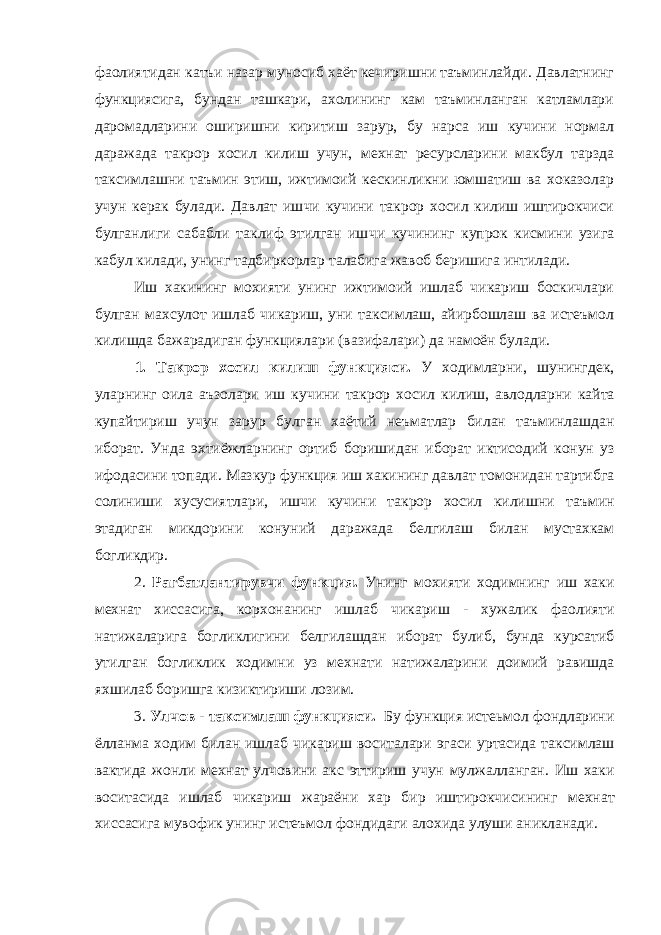 фаолиятидан катъи назар муносиб хаёт кечиришни таъминлайди. Давлатнинг функциясига, бундан ташкари, ахолининг кам таъминланган катламлари даромадларини оширишни киритиш зарур, бу нарса иш кучини нормал даражада такрор хосил килиш учун, мехнат ресурсларини макбул тарзда таксимлашни таъмин этиш, ижтимоий кескинликни юмшатиш ва хоказолар учун керак булади. Давлат иш чи кучини такрор хосил килиш иштирокчиси булганлиги сабабли таклиф этилган иш чи кучининг купрок кисмини узига кабул килади, унинг тадбиркорлар талабига жавоб беришига интилади. Иш хакининг мохияти унинг ижтимоий ишлаб чикариш боскичлари булган махсулот ишлаб чикариш, уни таксимлаш, айирбошлаш ва истеъмол килишда бажарадиган функциялари (вазифалари) да намоён булади. 1. Такрор хосил к илиш функцияси . У ходимларни , шунингдек , уларнинг оила аъзолари иш кучини такрор хосил к илиш , авлодларни к айта купайтириш учун зарур булган хаётий неъматлар билан таъминлашдан иборат . Унда эхтиёжларнинг ортиб боришидан иборат иктисодий конун уз ифодасини топади . Мазкур функция иш хакининг давлат томонидан тартибга солиниши хусусиятлари , ишчи кучини такрор хосил килишни таъмин этадиган микдорини конуний даражада белгилаш билан мустахкам богликдир . 2. Рагбатлантирувчи функция . Унинг мохияти ходимнинг иш хаки мехнат хиссасига , корхонанинг ишлаб чикариш - хужалик фаолияти натижаларига богликлигини белгилашдан иборат булиб , бунда курсатиб утилган богликлик ходимни уз мехнати натижаларини доимий равишда яхшилаб боришга кизиктириши лозим . 3. Улчов - таксимлаш функцияси . Бу функция истеьмол фондларини ёлланма ходим билан ишлаб чикариш воситалари эгаси уртасида таксимлаш вактида жонли мехнат улчовини акс эттириш учун мулжалланган . Иш хаки воситасида ишлаб чикариш жараёни хар бир иштирокчисининг мехнат хиссасига мувофик унинг истеъмол фондидаги алохида улуши аникланади . 