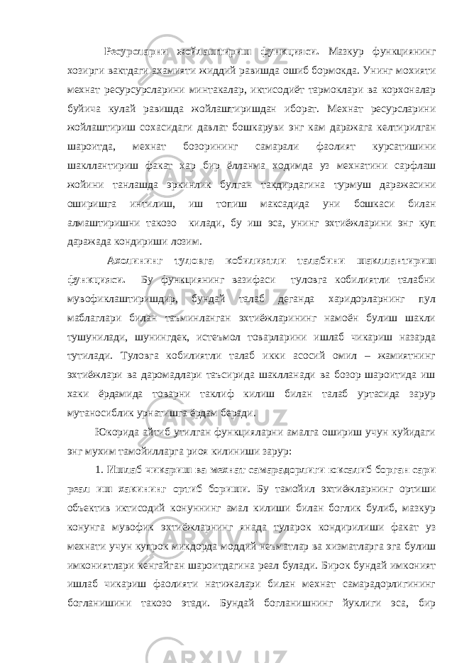  Ресурсларни жойлаштириш функцияси . Мазкур функциянинг хозирги вактдаги ахамияти жиддий равишда ошиб бормокда . Унинг мохияти мехнат ресурсурсларини минтакалар , иктисодиёт тармоклари ва корхоналар буйича кулай равишда жойлаштиришдан иборат . Мехнат ресурсларини жойлаштириш сохасидаги давлат бошкаруви энг кам даражага келтирилган шароитда , мехнат бозорининг самарали фаолият курсатишини шакллантириш факат хар бир ёлланма ходимда уз мехнатини сарфлаш жойини танлашда эркинлик булган такдирдагина турмуш даражасини оширишга интилиш , иш топиш максадида уни бошкаси билан алмаштиришни такозо килади , бу иш эса , унинг эхтиёжларини энг куп даражада кондириши лозим . Ахолининг туловга кобилиятли талабини шакллантириш функцияси. Бу функциянинг вазифаси туловга кобилиятли талабни мувофиклаштиришдир, бундай талаб деганда харидорларнинг пул маблаглари билан таъминланган эхтиёжларининг намоён булиш шакли тушунилади, шунингдек, истеъмол товарларини ишлаб чикариш назарда тутилади. Туловга кобилиятли талаб икки асосий омил – жамиятнинг эхтиёжлари ва даромадлари таъсирида шаклланади ва бозор шароитида иш хаки ёрдамида товарни таклиф килиш билан талаб уртасида зарур мутаносиблик урнатишга ёрдам беради. Юкорида айтиб утилган функцияларни амалга ошириш учун куйидаги энг мухим тамойилларга риоя килиниши зарур: 1. Ишлаб чикариш ва мехнат самарадорлиги юксалиб борган сари реал иш хакининг ортиб бориши . Бу тамойил эхтиёжларнинг ортиши объектив иктисодий конуннинг амал килиши билан боглик булиб, мазкур конунга мувофик эхтиёжларнинг янада туларок кондирилиши факат уз мехнати учун купрок микдорда моддий неъматлар ва хизматларга эга булиш имкониятлари кенгайган шароитдагина реал булади. Бирок бундай имконият ишлаб чикариш фаолияти натижалари билан мехнат самарадорлигининг богланишини такозо этади. Бундай богланишнинг йуклиги эса, бир 