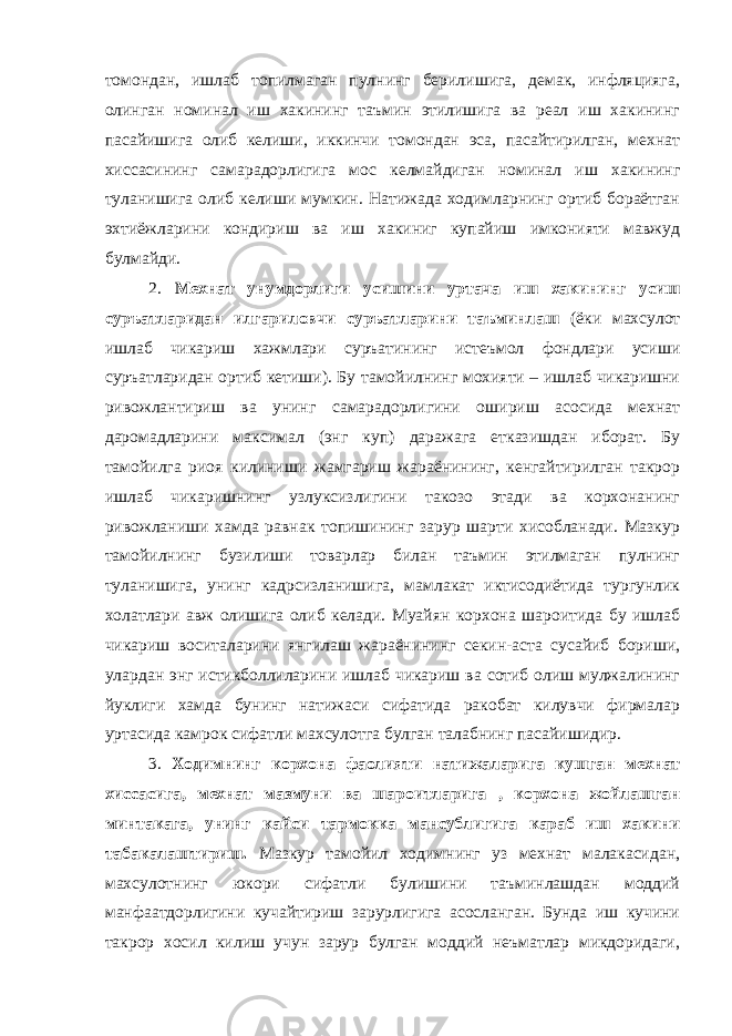 томондан, ишлаб топилмаган пулнинг берилишига, демак, инфляцияга, олинган номинал иш хакининг таъмин этилишига ва реал иш хакининг пасайишига олиб келиши, иккинчи томондан эса, пасайтирилган, мехнат хиссасининг самарадорлигига мос келмайдиган номинал иш хакининг туланишига олиб келиши мумкин. Натижада ходимларнинг ортиб бораётган эхтиёжларини кондириш ва иш хакиниг купайиш имконияти мавжуд булмайди. 2. Мехнат унумдорлиги усишини уртача иш хакининг усиш суръатларидан илгариловчи суръатларини таъминлаш (ёки махсулот ишлаб чикариш хажмлари суръатининг истеъмол фондлари усиши суръатларидан ортиб кетиши). Бу тамойилнинг мохияти – ишлаб чикаришни ривожлантириш ва унинг самарадорлигини ошириш асосида мехнат даромадларини максимал (энг куп) даражага етказишдан иборат. Бу тамойилга риоя килиниши жамгариш жараёнининг, кенгайтирилган такрор ишлаб чикаришнинг узлуксизлигини такозо этади ва корхонанинг ривожланиши хамда равнак топишининг зарур шарти хисобланади. Мазкур тамойилнинг бузилиши товарлар билан таъмин этилмаган пулнинг туланишига, унинг кадрсизланишига, мамлакат иктисодиётида тургунлик холатлари авж олишига олиб келади. Муайян корхона шароитида бу ишлаб чикариш воситаларини янгилаш жараёнининг секин-аста сусайиб бориши, улардан энг истикболлиларини ишлаб чикариш ва сотиб олиш мулжалининг йуклиги хамда бунинг натижаси сифатида ракобат килувчи фирмалар уртасида камрок сифатли махсулотга булган талабнинг пасайишидир. 3. Ходимнинг корхона фаолияти натижаларига кушган мехнат хиссасига, мехнат мазмуни ва шароитларига , корхона жойлашган минтакага, унинг кайси тармокка мансублигига караб иш хакини табакалаштириш. Мазкур тамойил ходимнинг уз мехнат малакасидан, махсулотнинг юкори сифатли булишини таъминлашдан моддий манфаатдорлигини кучайтириш зарурлигига асосланган. Бунда иш кучини такрор хосил килиш учун зарур булган моддий неъматлар микдоридаги, 