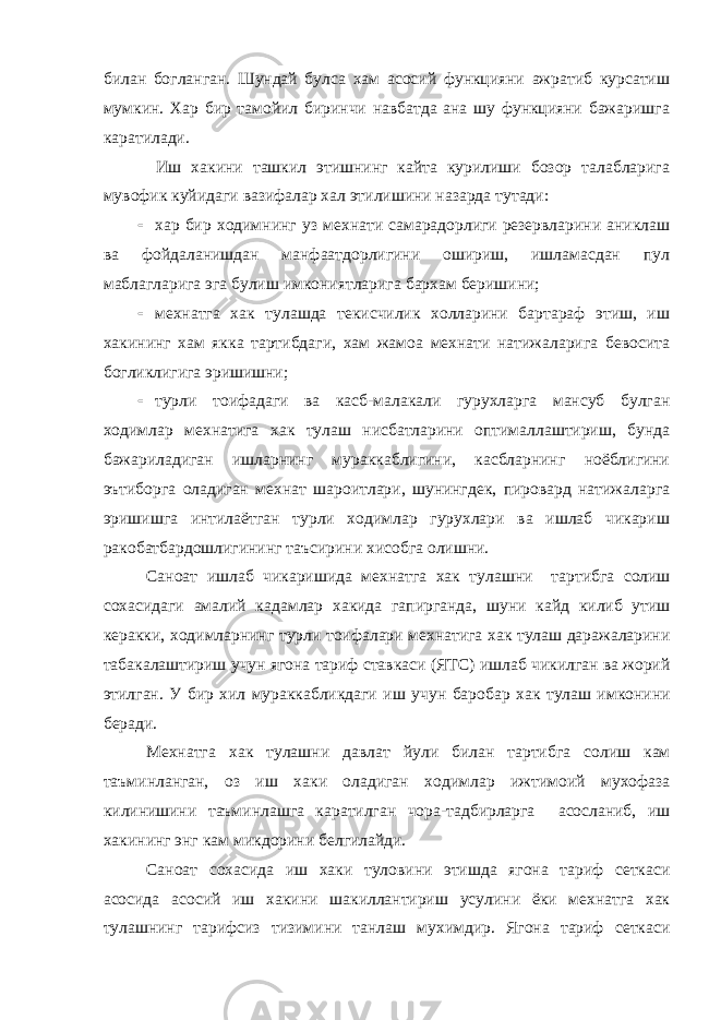 билан богланган. Шундай булса хам асосий функцияни ажратиб курсатиш мумкин. Хар бир тамойил биринчи навбатда ана шу функцияни бажаришга каратилади. Иш хакини ташкил этишнинг кайта курилиши бозор талабларига мувофик куйидаги вазифалар хал этилишини назарда тутади:  хар бир ходимнинг уз мехнати самарадорлиги резервларини аниклаш ва фойдаланишдан манфаатдорлигини ошириш, ишламасдан пул маблагларига эга булиш имкониятларига бархам беришини;  мехнатга хак тулашда текисчилик холларини бартараф этиш, иш хакининг хам якка тартибдаги, хам жамоа мехнати натижаларига бевосита богликлигига эришишни;  турли тоифадаги ва касб-малакали гурухларга мансуб булган ходимлар мехнат и га хак тулаш нисбатларини оптималлаштириш, бунда бажариладиган ишларнинг мураккаблигини, касбларнинг ноёблигини эътиборга оладиган мехнат шароитлари, шунингдек, пировард натижаларга эришишга интилаётган турли ходимлар гурухлари ва ишлаб чикариш ракобатбардошлигининг таъсирини хисобга олишни. Саноат ишлаб чи к аришида мехнатга ха к тулашни тартибга солиш сохасидаги амалий к адамлар ха к ида гапирганда , шуни к айд к илиб утиш керакки , ходимларнинг турли тоифалари мехнатига ха к тулаш даражаларини таба к алаштириш учун ягона тариф ставкаси ( ЯТС ) ишлаб чи к илган ва жорий этилган . У бир хил мураккабликдаги иш учун баробар ха к тулаш имконини беради . Мехнатга ха к тулашни давлат йули билан тартибга солиш кам таъминланган , оз иш ха к и оладиган ходимлар ижтимоий мухофаза к илинишини таъминлашга к аратилган чора - тадбирларга асосланиб , иш ха к ининг энг кам ми к дорини белгилайди . Саноат сохасида иш ха к и туловини этишда ягона тариф сеткаси асосида асосий иш ха к ини шакиллантириш усулини ёки мехнатга ха к тулашнинг тарифсиз тизимини танлаш мухимдир . Ягона тариф сеткаси 