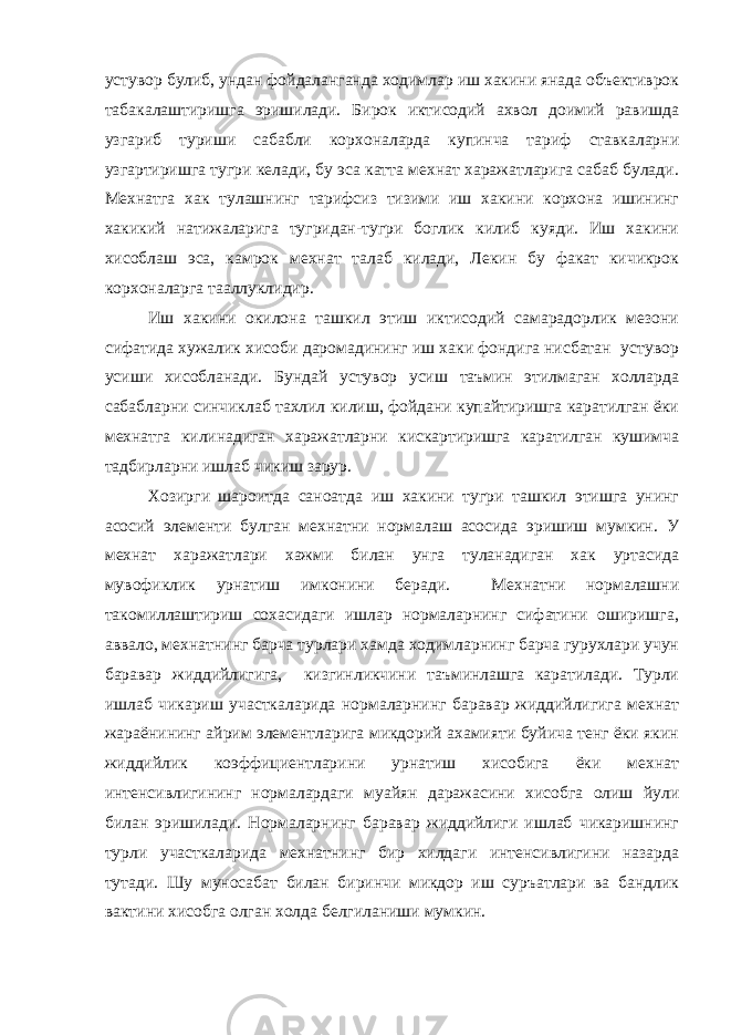 устувор булиб, ундан фойдаланганда ходимлар иш хакини янада объективрок табакалаштиришга эришилади. Бирок иктисодий ахвол доимий равишда узгариб туриши сабабли корхоналарда купинча тариф ставкаларни узгартиришга тугри келади, бу эса катта мехнат харажатларига сабаб булади. Мехнатга хак тулашнинг тарифсиз тизими иш хакини корхона ишининг хакикий натижаларига тугридан-тугри боглик килиб куяди. Иш хакини хисоблаш эса, камрок мехнат талаб килади, Лекин бу факат кичикрок корхоналарга тааллуклидир. Иш хакини окилона ташкил этиш иктисодий самарадорлик мезони сифатида хужалик хисоби даромадининг иш хаки фондига нисбатан устувор усиши хисобланади. Бундай устувор усиш таъмин этилмаган холларда сабабларни синчиклаб тахлил килиш, фойдани купайтиришга каратилган ёки мехнатга килинадиган харажатларни кискартиришга каратилган кушимча тадбирларни ишлаб чикиш зарур. Хозирги шароитда саноатда иш хакини тугри ташкил этишга унинг асосий элементи булган мехнатни нормалаш асосида эришиш мумкин. У мехнат харажатлари хажми билан унга туланадиган хак уртасида мувофиклик урнатиш имконини беради. Мехнатни нормалашни такомиллаштириш сохасидаги ишлар нормаларнинг сифатини оширишга, аввало, мехнатнинг барча турлари хамда ходимларнинг барча гурухлари учун баравар жиддийлигига, кизгинликчини таъминлашга каратилади. Турли ишлаб чикариш участкаларида нормаларнинг баравар жиддийлигига мехнат жараёнининг айрим элементларига микдорий ахамияти буйича тенг ёки якин жиддийлик коэффициентларини урнатиш хисобига ёки мехнат интенсивлигининг нормалардаги муайян даражасини хисобга олиш йули билан эришилади. Нормаларнинг баравар жиддийлиги ишлаб чикаришнинг турли участкаларида мехнатнинг бир хилдаги интенсивлигини назарда тутади. Шу муносабат билан биринчи микдор иш суръатлари ва бандлик вактини хисобга олган холда белгиланиши мумкин. 