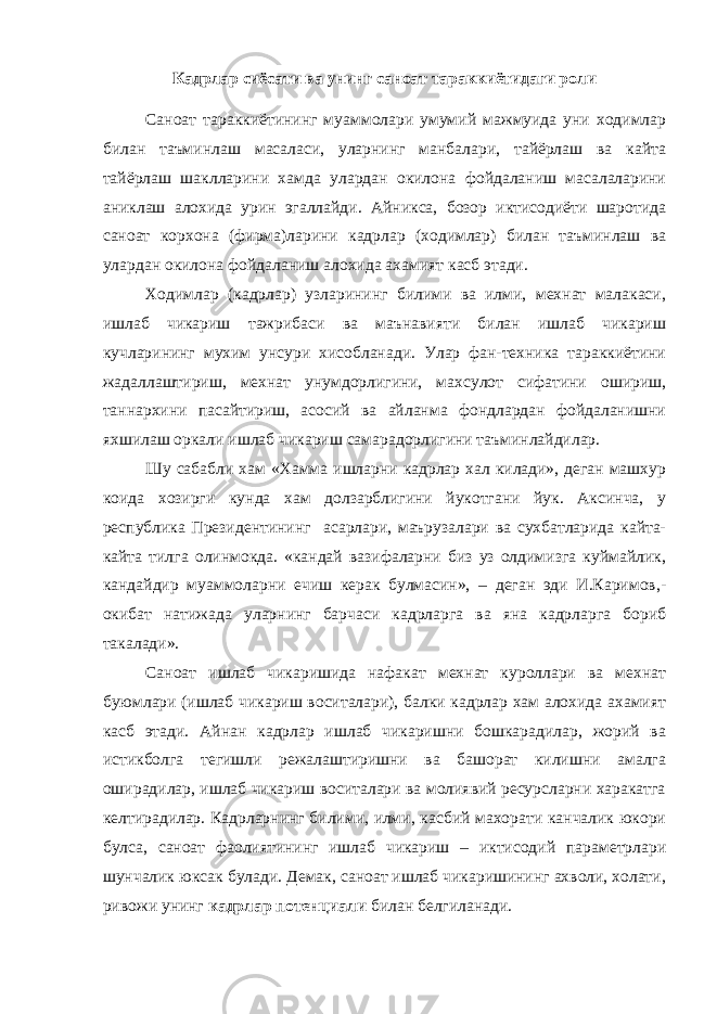 Кадрлар сиёсати ва унинг саноат тараккиётидаги роли Саноат тараккиётининг муаммолари умумий мажмуида уни ходимлар билан таъминлаш масаласи, уларнинг манбалари, тайёрлаш ва кайта тайёрлаш шаклларини хамда улардан окилона фойдаланиш масалаларини аниклаш алохида урин эгаллайди. Айникса, бозор иктисодиёти шаротида саноат корхона (фирма)ларини кадрлар (ходимлар) билан таъминлаш ва улардан окилона фойдаланиш алохида ахамият касб этади. Ходимлар (кадрлар) узларининг билими ва илми, мехнат малакаси, ишлаб чикариш тажрибаси ва маънавияти билан ишлаб чикариш кучларининг мухим унсури хисобланади. Улар фан-техника тараккиётини жадаллаштириш, мехнат унумдорлигини, махсулот сифатини ошириш, таннархини пасайтириш, асосий ва айланма фондлардан фойдаланишни яхшилаш оркали ишлаб чикариш самарадорлигини таъминлайдилар. Шу сабабли хам «Хамма ишларни кадрлар хал килади», деган машхур коида хозирги кунда хам долзарблигини йукотгани йук. Аксинча, у республика Президентининг асарлари, маърузалари ва сухбатларида кайта- кайта тилга олинмокда. «кандай вазифаларни биз уз олдимизга куймайлик, кандайдир муаммоларни ечиш керак булмасин», – деган эди И.Каримов,- окибат натижада уларнинг барчаси кадрларга ва яна кадрларга бориб такалади». Саноат ишлаб чикаришида нафакат мехнат куроллари ва мехнат буюмлари (ишлаб чикариш воситалари), балки кадрлар хам алохида ахамият касб этади. Айнан кадрлар ишлаб чикаришни бошкарадилар, жорий ва истикболга тегишли режалаштиришни ва башорат килишни амалга оширадилар, ишлаб чикариш воситалари ва молиявий ресурсларни харакатга келтирадилар. Кадрларнинг билими, илми, касбий махорати канчалик юкори булса, саноат фаолиятининг ишлаб чикариш – иктисодий параметрлари шунчалик юксак булади. Демак, саноат ишлаб чикаришининг ахволи, холати, ривожи унинг кадрлар потенциали билан белгиланади. 