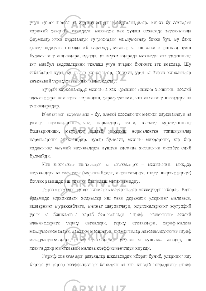 учун турли андоза ва ёндашувлардан фойдаланадилар. Бирок бу сохадаги хорижий тажриба хакидаги, мехнатга хак тулаш сохасида ватанимизда фирмалар ички андозалари тугрисидаги маълумотлар банки йук. Бу банк факат эндигина шаклланиб келмокда, мехнат ва иш хакини ташкил этиш булимининг ходимлари, одатда, уз корхоналарида мехнатга хак тулашнинг энг макбул андозаларини танлаш учун етарли билимга эга эмаслар. Шу сабабларга кура, купчилик корхоналар, айникса, урта ва йирик корхоналар анъанавий тариф тизимидан келмокдалар. Бундай корхоналарда мехнатга хак тулашни ташкил этишнинг асосий элементлари мехнатни нормалаш, тариф тизими, иш хакининг шакллари ва тизимларидир. Мехнатни нормалаш – бу , илмий асосланган мехнат харажатлари ва унинг натижаларини ва к т нормалари , сони , хизмат курсатишнинг бош к арилиши , махсулот ишлаб чи к ариш нормаланган топшири к лар нормаларини ани к лашдир . Булар булмаса , мехнат ми к дорини , хар бир ходимнинг умумий натижаларга к ушган алохида хиссасини хисобга олиб булмайди . Иш ха к ининг шакллари ва тизимлари – мехнатнинг ми к дор натижалари ва сифатига ( мураккаблиги , интенсивлиги , шарт - шароитларига ) бо г ли к равишда иш ха к ини белгилаш механизмидир . Тариф тизими турли норматив материаллар мажмуидан иборат. Улар ёрдамида корхонадаги ходимлар иш ха к и даражаси уларнинг малакаси , ишларнинг мураккаблиги , мехнат шароитлари , корхоналарнинг жу г рофий урни ва бош к аларга к араб белгиланади . Тариф тизимининг асосий элементларига тариф сеткалари , тариф ставкалари , тариф - малака маълумотномалари , лавозим маошлари , хизматчилар лавозимларининг тариф маълумотномалари , тариф ставкаларига устама ва к ушимча ха к лар , иш ха к ига доир минта к авий малака коэффициентлари киради . Тариф ставкалари разрядлар шкаласидан иборат булиб , уларнинг хар бирига уз тариф коэффициенти берилган ва хар к андай разряднинг тариф 