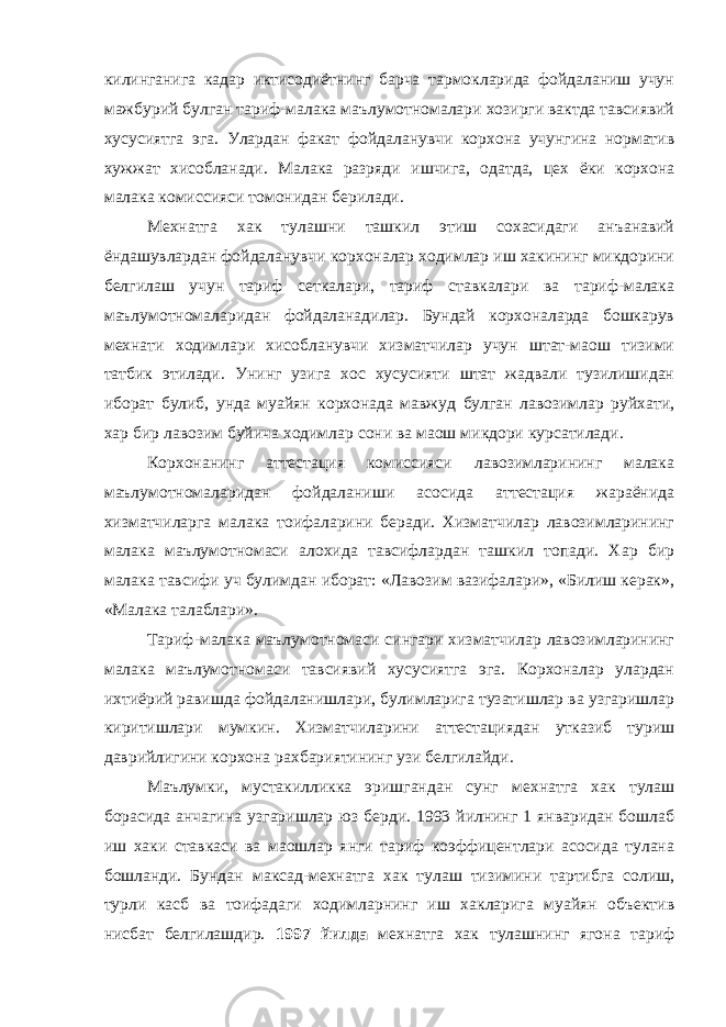 килинганига кадар иктисодиётнинг барча тармокларида фойдаланиш учун мажбурий булган тариф-малака маълумотномалари хозирги вактда тавсиявий хусусиятга эга. Улардан факат фойдаланувчи корхона учунгина норматив хужжат хисобланади. Малака разряди ишчига, одатда, цех ёки корхона малака комиссияси томонидан берилади. Мехнатга хак тулашни ташкил этиш сохасидаги анъанавий ёндашувлардан фойдаланувчи корхоналар ходимлар иш хакининг микдорини белгилаш учун тариф сеткалари, тариф ставкалари ва тариф-малака маълумотномаларидан фойдаланадилар. Бундай корхоналарда бошкарув мехнати ходимлари хисобланувчи хизматчилар учун штат-маош тизими татбик этилади. Унинг узига хос хусусияти штат жадвали тузилишидан иборат булиб, унда муайян корхонада мавжуд булган лавозимлар руйхати, хар бир лавозим буйича ходимлар сони ва маош микдори курсатилади. Корхонанинг аттестация комиссияси лавозимларининг малака маълумотномаларидан фойдаланиши асосида аттестация жараёнида хизматчиларга малака тоифаларини беради. Хизматчилар лавозимларининг малака маълумотномаси алохида тавсифлардан ташкил топади. Хар бир малака тавсифи уч булимдан иборат: «Лавозим вазифалари», «Билиш керак», «Малака талаблари». Тариф-малака маълумотномаси сингари хизматчилар лавозимларининг малака маълумотномаси тавсиявий хусусиятга эга. Корхоналар улардан ихтиёрий равишда фойдаланишлари, булимларига тузатишлар ва узгаришлар киритишлари мумкин. Хизматчиларини аттестациядан утказиб туриш даврийлигини корхона рахбариятининг узи белгилайди. Маълумки, мустакилликка эришгандан сунг мехнатга хак тулаш борасида анчагина узгаришлар юз берди. 1993 йилнинг 1 январидан бошлаб иш хаки ставкаси ва маошлар янги тариф коэффицентлари асосида тулана бошланди. Бундан максад-мехнатга хак тулаш тизимини тартибга солиш, турли касб ва тоифадаги ходимларнинг иш хакларига муайян объектив нисбат белгилашдир. 1997 йилда мехнатга хак тулашнинг ягона тариф 