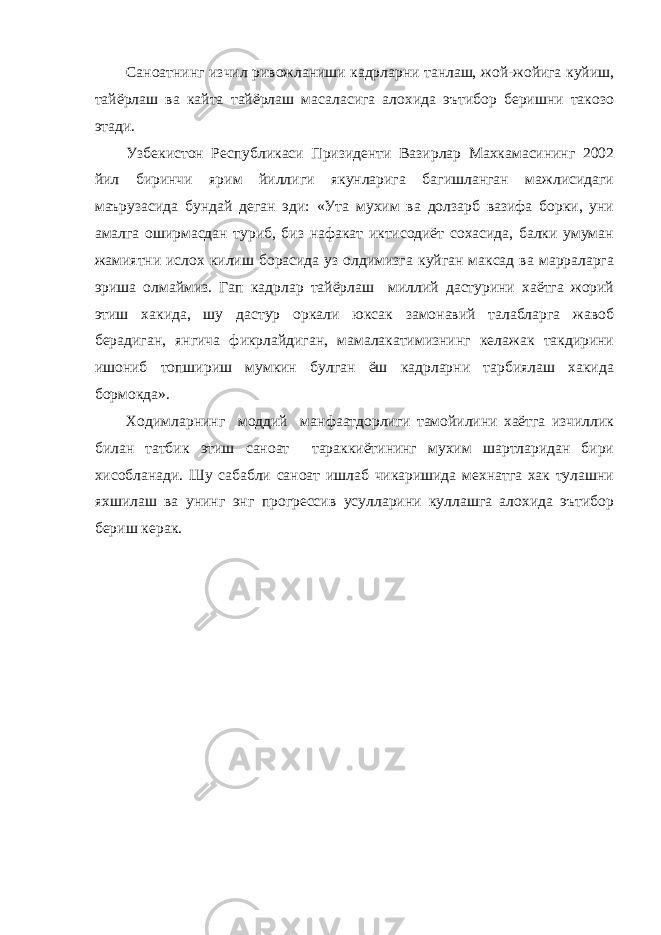 Саноатнинг изчил ривожланиши кадрларни танлаш, жой-жойига куйиш, тайёрлаш ва кайта тайёрлаш масаласига алохида эътибор беришни такозо этади. Узбекистон Республикаси Призиденти Вазирлар Махкамасининг 2002 йил биринчи ярим йиллиги якунларига багишланган мажлисидаги маърузасида бундай деган эди: «Ута мухим ва долзарб вазифа борки, уни амалга оширмасдан туриб, биз нафакат иктисодиёт сохасида, балки умуман жамиятни ислох килиш борасида уз олдимизга куйган максад ва марраларга эриша олмаймиз. Гап кадрлар тайёрлаш миллий дастурини хаётга жорий этиш хакида, шу дастур оркали юксак замонавий талабларга жавоб берадиган, янгича фикрлайдиган, мамалакатимизнинг келажак такдирини ишониб топшириш мумкин булган ёш кадрларни тарбиялаш хакида бормокда». Ходимларнинг моддий манфаатдорлиги тамойилини хаётга изчиллик билан татбик этиш саноат тараккиётининг мухим шартларидан бири хисобланади. Шу сабабли саноат ишлаб чикаришида мехнатга хак тулашни яхшилаш ва унинг энг прогрессив усулларини куллашга алохида эътибор бериш керак. 