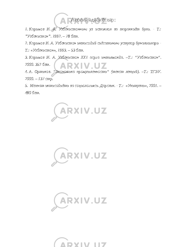 Асосий адабиётлар : 1. Каримов И. А. Узбекистоннинг уз истиклол ва тараккиёт йули. - Т.: ”Узбекистон”. 1992. – 78 бет. 2. Каримов И. А. Узбекистон иктисодий сиёсатининг устувор йуналишлари - Т.: «Узбекистон», 1993. – 53 бет. 3. Каримов И. А. Узбекистон ХХ1 асрга интилмокда. –Т.: “ Узбекистон “ . 2000. 352 бет. 4. А. Ортиков. “ Экономика промушленности “ (текст лекций). –Т.: ТГЭУ. 2000. – 137 стр. 5. Мехнат иктисодиёти ва социологияси. Дарслик. - Т.: «Укитувчи», 2001. – 480 бет. 