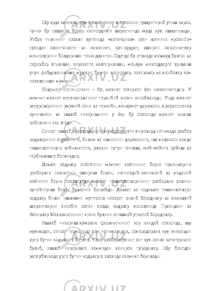 Шу ерда «потенциал» атамасининг маъносини тушунтириб утиш керак, чунки бу тушунча бозор иктисодиёти шаротитида жуда куп ишлатилади. Узбек тилининг изохли лугатида «потенциал» сузи лотинча « potentia » сузидан олинганлиги ва имконият, куч-кудрат, яширин имкониятлар маъноларини билдириши таъкидланган. Одатда бу атамада мавжуд булган ва сафарбар этилиши, харакатга келтирилиши, маълум максадларга эришиш учун фойдаланилиши мумкин булган воситалар, захиралар ва манбалар хам изохланиши мумкин. Кадрлар потенциали – бу, мехнат захираси ёки имкониятидир. У жамият мехнат потенциалининг таркибий кисми хисобланади. Унда мехнат ресурсларининг умумий сони ва таркиби, маълумот даражаси, профессионал куникмаси ва ишлаб чикаришнинг у ёки бу сохасида мехнат килиш кобилияти акс этади. Саноат ишлаб чикаришининг муваффакияти пировард натижада рахбар кадрларнинг етуклигига, билим ва илмининг даражасига, иш малакаси хамда ташкилотчилик кобилиятига, уларни тугри танлаш, жой-жойига куйиш ва тарбиялашга богликдир. Давлат кадрлар сиёсатини жамият хаётининг барча томонларига рахбарлик савиясини ошириш билан, иктисодий-ижтимоий ва маданий хаётнинг барча сохаларида жамоа ташкилотларининг рахбарлик ролини кучайтириш билан бевосита боглайди. Давлат ва нодавлат ташкилотлари кадрлар билан ишлашни муттасил назорат килиб борадилар ва махаллий шароитларни хисобга олган холда кадрлар масаласида Президент ва Вазирлар Махкамасининг ягона йулини огишмай утказиб борадилар. Ишлаб чикариш-хужалик фаолиятининг хар кандай сохасида, шу жумладан, саноат тармогида хам натижалилик, самарадорлик куп жихатдан урта бугин кадрларга боглик. Улар рахбарларнинг энг куп сонли категорияси булиб, ишлаб чикаришга хаммадан якинрок турадилар. Шу боисдан республикада урта бугин кадрларга алохида ахамият берилади. 