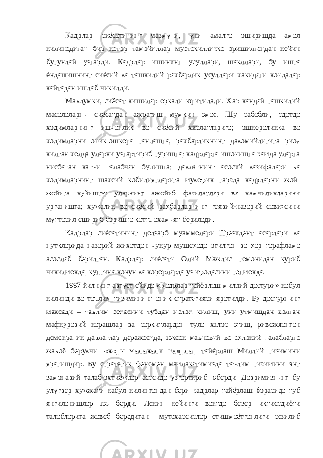 Кадрлар сиёсатининг мазмуни, уни амалга оширишда амал килинадиган бир катор тамойиллар мустакилликка эришилгандан кейин бутунлай узгарди. Кадрлар ишининг усуллари, шакллари, бу ишга ёндашишнинг сиёсий ва ташкилий рахбарлик усуллари хакидаги коидалар кайтадан ишлаб чикилди. Маълумки, сиёсат кишилар оркали юритилади. Хар кандай ташкилий масалаларни сиёсатдан ажратиш мумкин эмас. Шу сабабли, одатда ходимларнинг ишчанлик ва сиёсий хислатларига; ошкораликка ва ходимларни очик-ошкора танлашга, рахбарликнинг давомийлигига риоя килган холда уларни узгартириб туришга; кадрларга ишонишга хамда уларга нисбатан катъи талабчан булишга; давлатнинг асосий вазифалари ва ходимларнинг шахсий кобилиятларига мувофик тарзда кадрларни жой- жойига куйишга; уларнинг ажойиб фазилатлари ва камчиликларини урганишга; хужалик ва сиёсий рахбарларнинг гоявий-назарий савиясини муттасил ошириб боришга катта ахамият берилади. Кадрлар сиёсатининг долзарб муаммолари Президент асарлари ва нуткларида назарий жихатдан чукур мушохада этилган ва хар тарафлама асослаб берилган. Кадрлар сиёсати Олий Мажлис томонидан куриб чикилмокда, купгина конун ва корорларда уз ифодасини топмокда. 1997 йилнинг август ойида «Кадрлар тайёрлаш миллий дастури» кабул килинди ва таълим тизимининг аник стратегияси яратилди. Бу дастурнинг максади – таълим сохасини тубдан ислох килиш, уни утмишдан колган мафкуравий карашлар ва саркитлардан тула халос этиш, ривожланган демократик давлатлар даражасида, юксак маънавий ва ахлокий талабларга жавоб берувчи юкори малакали кадрлар тайёрлаш Миллий тизимини яратишдир. Бу стратегик феномен мамлакатимизда таълим тизимини энг замонавий талаб-эхтиёжлар асосида узгартириб юборди. Давримизнинг бу улугвор хужжати кабул килингандан бери кадрлар тайёрлаш борасида туб янгиланишлар юз берди. Лекин кейинги вактда бозор иктисодиёти талабларига жавоб берадиган мутахассислар етишмаётганлиги сезилиб 