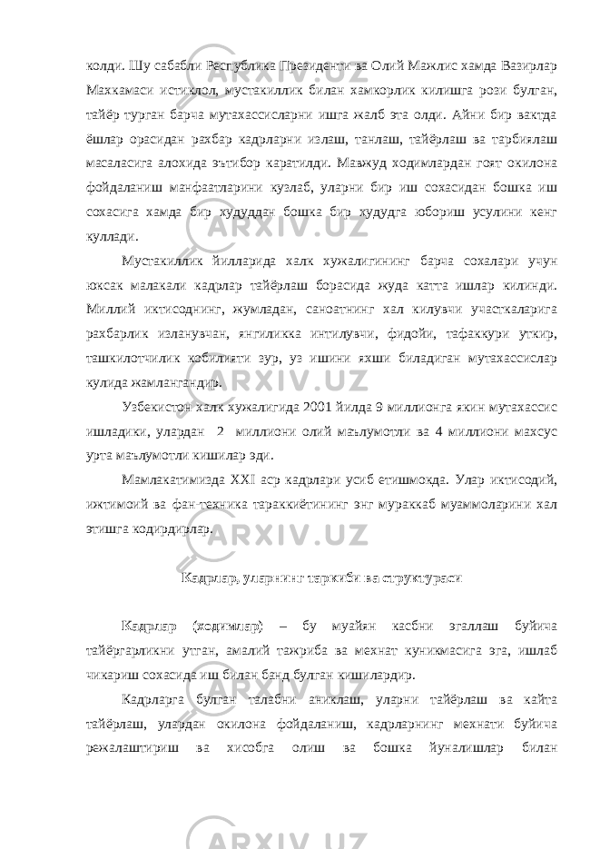 колди. Шу сабабли Республика Президенти ва Олий Мажлис хамда Вазирлар Махкамаси истиклол, мустакиллик билан хамкорлик килишга рози булган, тайёр турган барча мутахассисларни ишга жалб эта олди. Айни бир вактда ёшлар орасидан рахбар кадрларни излаш, танлаш, тайёрлаш ва тарбиялаш масаласига алохида эътибор каратилди. Мавжуд ходимлардан гоят окилона фойдаланиш манфаатларини кузлаб, уларни бир иш сохасидан бошка иш сохасига хамда бир худуддан бошка бир худудга юбориш усулини кенг куллади. Мустакиллик йилларида халк хужалигининг барча сохалари учун юксак малакали кадрлар тайёрлаш борасида жуда катта ишлар килинди. Миллий иктисоднинг, жумладан, саноатнинг хал килувчи участкаларига рахбарлик изланувчан, янгиликка интилувчи, фидойи, тафаккури уткир, ташкилотчилик кобилияти зур, уз ишини яхши биладиган мутахассислар кулида жамлангандир. Узбекистон халк хужалигида 2001 йилда 9 миллионга якин мутахассис ишладики, улардан 2 миллиони олий маълумотли ва 4 миллиони махсус урта маълумотли кишилар эди. Мамлакатимизда XXI аср кадрлари усиб етишмокда. Улар иктисодий, ижтимоий ва фан-техника тараккиётининг энг мураккаб муаммоларини хал этишга кодирдирлар. Кадрлар, уларнинг таркиби ва структураси Кадрлар (ходимлар) – бу муайян касбни эгаллаш буйича тайёргарликни утган, амалий тажриба ва мехнат куникмасига эга, ишлаб чикариш сохасида иш билан банд булган кишилардир. Кадрларга булган талабни аниклаш, уларни тайёрлаш ва кайта тайёрлаш, улардан окилона фойдаланиш, кадрларнинг мехнати буйича режалаштириш ва хисобга олиш ва бошка йуналишлар билан 