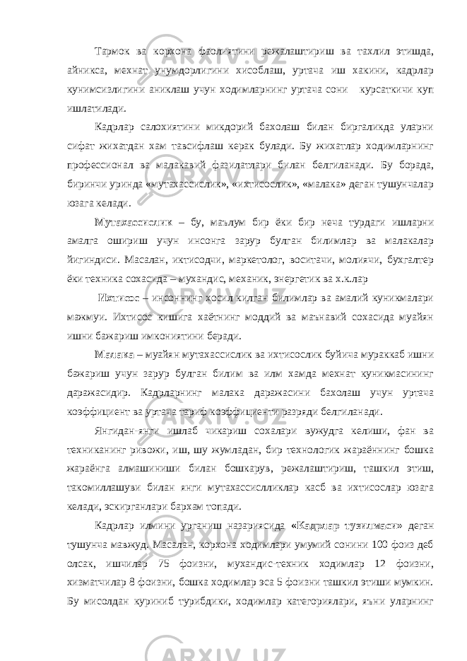 Тармок ва корхона фаолиятини режалаштириш ва тахлил этишда, айникса, мехнат унумдорлигини хисоблаш, уртача иш хакини, кадрлар кунимсизлигини аниклаш учун ходимларнинг уртача сони курсаткичи куп ишлатилади. Кадрлар салохиятини микдорий бахолаш билан биргаликда уларни сифат жихатдан хам тавсифлаш керак булади. Бу жихатлар ходимларнинг профессионал ва малакавий фазилатлари билан белгиланади. Бу борада, биринчи уринда «мутахассислик», «ихтисослик», «малака» деган тушунчалар юзага келади. Мутахассислик – бу, маълум бир ёки бир неча турдаги ишларни амалга ошириш учун инсонга зарур булган билимлар ва малакалар йигиндиси. Масалан, иктисодчи, маркетолог, воситачи, молиячи, бухгалтер ёки техника сохасида – мухандис, механик, энергетик ва х.к.лар Ихтисос – инсоннинг хосил килган билимлар ва амалий куникмалари мажмуи. Ихтисос кишига хаётнинг моддий ва маънавий сохасида муайян ишни бажариш имкониятини беради. Малака – муайян мутахассислик ва ихтисослик буйича мураккаб ишни бажариш учун зарур булган билим ва илм хамда мехнат куникмасининг даражасидир. Кадрларнинг малака даражасини бахолаш учун уртача коэффициент ва уртача тариф коэффициенти разряди белгиланади. Янгидан-янги ишлаб чикариш сохалари вужудга келиши, фан ва техниканинг ривожи, иш, шу жумладан, бир технологик жараённинг бошка жараёнга алмашиниши билан бошкарув, режалаштириш, ташкил этиш, такомиллашуви билан янги мутахассислликлар касб ва ихтисослар юзага келади, эскирганлари бархам топади. Кадрлар илмини урганиш назариясида «Кадрлар тузилмаси» деган тушунча мавжуд. Масалан, корхона ходимлари умумий сонини 100 фоиз деб олсак, ишчилар 75 фоизни, мухандис-техник ходимлар 12 фоизни, хизматчилар 8 фоизни, бошка ходимлар эса 5 фоизни ташкил этиши мумкин. Бу мисолдан куриниб турибдики, ходимлар категориялари, яъни уларнинг 