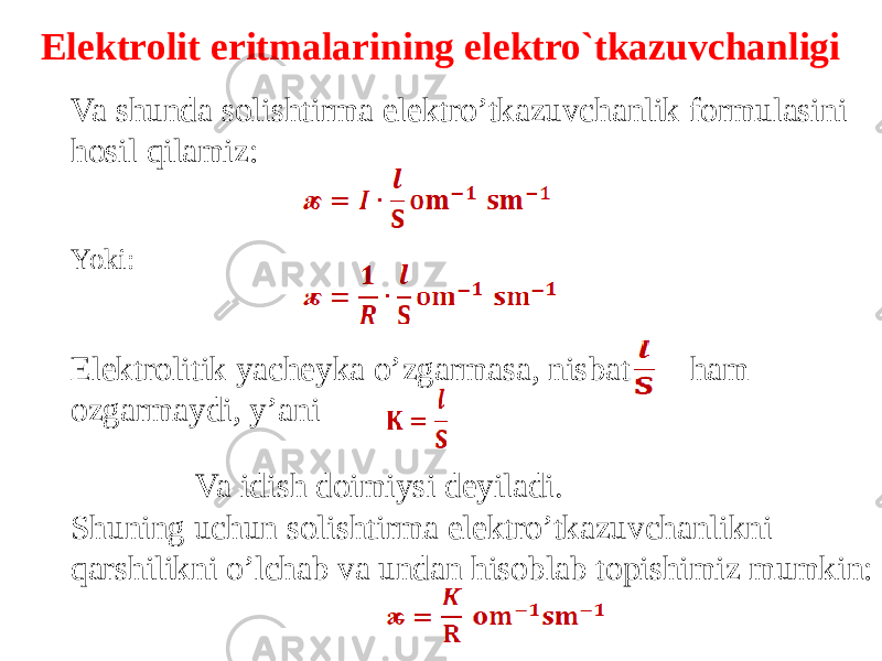 Elektrolit eritmalarining elektro`tkazuvchanligi Va shunda solishtirma elektro’tkazuvchanlik formulasini hosil qilamiz: Yoki: Elektrolitik yacheyka o’zgarmasa, nisbat ham ozgarmaydi, y’ani Va idish doimiysi deyiladi. Shuning uchun solishtirma elektro’tkazuvchanlikni qarshilikni o’lchab va undan hisoblab topishimiz mumkin: 