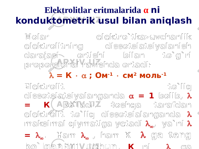 Elektrolitlar eritmalarida α ni konduktometrik usul bilan aniqlash Molar elektro`tkazuvchanlik elektrolitning dissotsiatsiyalanish darajasi ortishi bilan to`g`ri proporsional ravishda ortadi:  = К   ; Ом -1  см 2 моль -1 Elektrolit to`liq dissotsiatsiyalanganda  = 1 bolib,  = К bo`ladi. Boshqa tarafdan elektrolit to`liq dissotsialanganda  maksimal qiymatiga yetadi   , ya`ni  =   . Ham   , ham К  ga teng bo`lganligi uchun , К ni   ga almashtirish mumkin bo`ladi:  =     oм -1  см 2  моль -1 . 