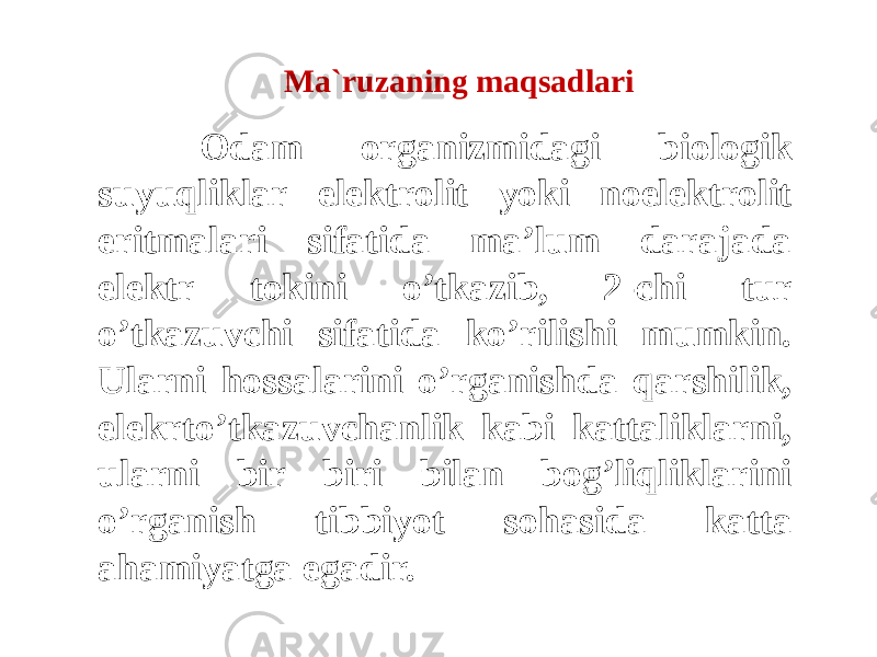 Ma`ruzaning maqsadlari Odam organizmidagi biologik suyuqliklar elektrolit yoki noelektrolit eritmalari sifatida ma’lum darajada elektr tokini o’tkazib, 2-chi tur o’tkazuvchi sifatida ko’rilishi mumkin. Ularni hossalarini o’rganishda qarshilik, elekrto’tkazuvchanlik kabi kattaliklarni, ularni bir biri bilan bog’liqliklarini o’rganish tibbiyot sohasida katta ahamiyatga egadir. 