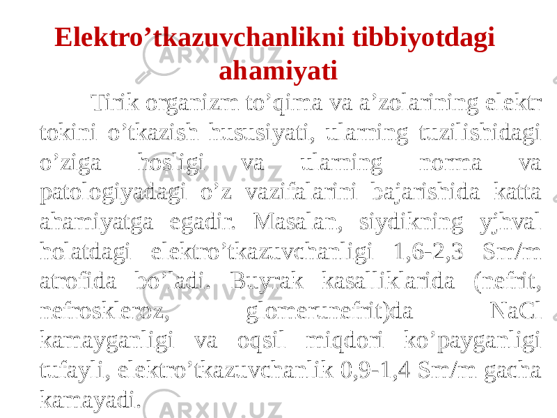  Tirik organizm to’qima va a’zolarining elektr tokini o’tkazish hususiyati, ularning tuzilishidagi o’ziga hosligi va ularning norma va patologiyadagi o’z vazifalarini bajarishida katta ahamiyatga egadir. Masalan, siydikning yjhval holatdagi elektro’tkazuvchanligi 1,6-2,3 Sm/m atrofida bo’ladi. Buyrak kasalliklarida (nefrit, nefroskleroz, glomerunefrit)da NaCl kamayganligi va oqsil miqdori ko’payganligi tufayli, elektro’tkazuvchanlik 0,9-1,4 Sm/m gacha kamayadi. Elektro’tkazuvchanlikni tibbiyotdagi ahamiyati 