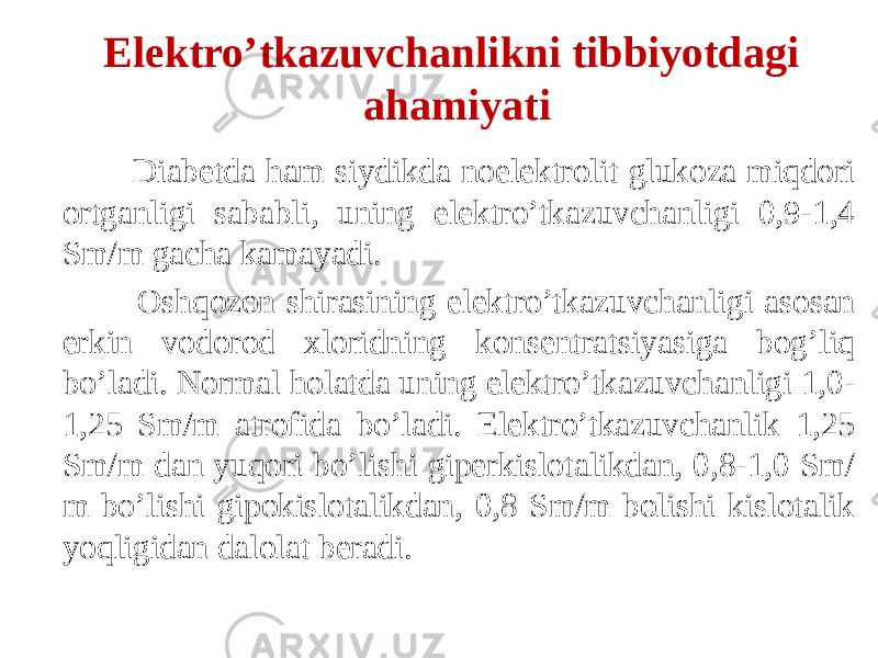  Diabetda ham siydikda noelektrolit glukoza miqdori ortganligi sababli, uning elektro’tkazuvchanligi 0,9-1,4 Sm/m gacha kamayadi. Oshqozon shirasining elektro’tkazuvchanligi asosan erkin vodorod xloridning konsentratsiyasiga bog’liq bo’ladi. Normal holatda uning elektro’tkazuvchanligi 1,0- 1,25 Sm/m atrofida bo’ladi. Elektro’tkazuvchanlik 1,25 Sm/m dan yuqori bo’lishi giperkislotalikdan, 0,8-1,0 Sm/ m bo’lishi gipokislotalikdan, 0,8 Sm/m bolishi kislotalik yoqligidan dalolat beradi. Elektro’tkazuvchanlikni tibbiyotdagi ahamiyati 