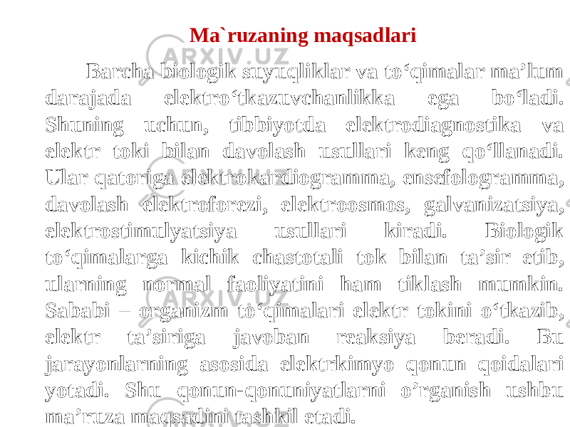  Barcha biologik suyuqliklar va tо‘qimalar ma’lum darajada elektrо‘tkazuvchanlikka ega bо‘ladi. Shuning uchun, tibbiyotda elektrodiagnostika va elektr toki bilan davolash usullari keng qо‘llanadi. Ular qatoriga elektrokardiogramma, ensefologramma, davolash elektroforezi, elektroosmos, galvanizatsiya, elektrostimulyatsiya usullari kiradi. Biologik tо‘qimalarga kichik chastotali tok bilan ta’sir etib, ularning normal faoliyatini ham tiklash mumkin. Sababi – organizm tо‘qimalari elektr tokini о‘tkazib, elektr ta’siriga javoban reaksiya beradi. Bu jarayonlarning asosida elektrkimyo qonun qoidalari yotadi. Shu qonun-qonuniyatlarni o’rganish ushbu ma’ruza maqsadini tashkil etadi. Ma`ruzaning maqsadlari 