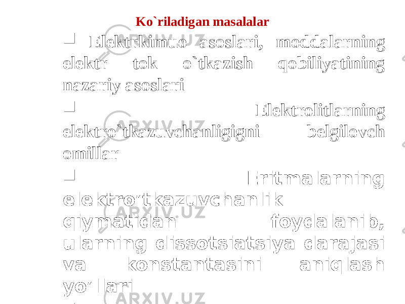 Ko`riladigan masalalar  Elektrkimuo asoslari, moddalarning elektr tok o`tkazish qobiliyatining nazariy asoslari  Elektrolitlarning elektro`tkazuvchanligigni belgilovch omillar  Eritmalarning elektro’tkazuvchanlik qiymatidan foydalanib, ularning dissotsiatsiya darajasi va konstantasini aniqlash yo’llari  Konduktometrik titrlash 