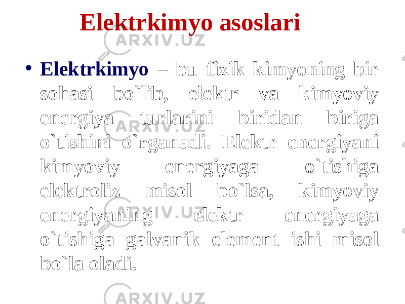 Elektrkimyo asoslari • Elektrkimyo – bu fizik kimyoning bir sohasi bo`lib, elektr va kimyoviy energiya turlarini biridan biriga o`tishini o`rganadi. Elektr energiyani kimyoviy energiyaga o`tishiga elektroliz misol bo`lsa, kimyoviy energiyaning elektr energiyaga o`tishiga galvanik element ishi misol bo`la oladi. 