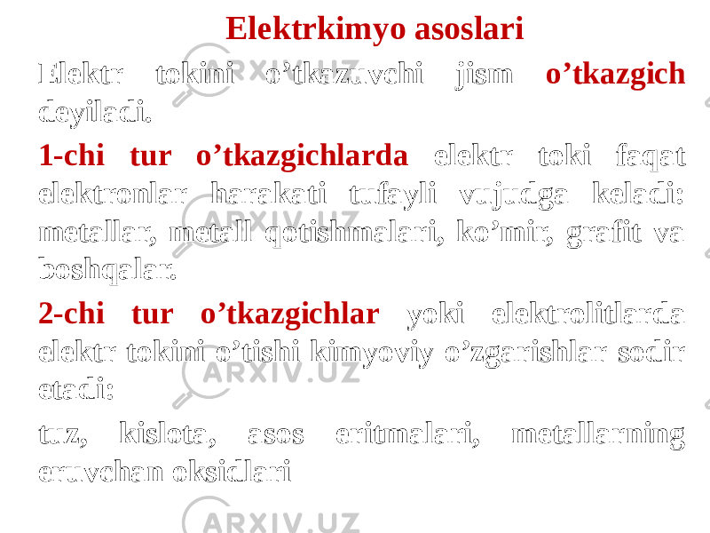 Elektrkimyo asoslari Elektr tokini o’tkazuvchi jism o’tkazgich deyiladi. 1-chi tur o’tkazgichlarda elektr toki faqat elektronlar harakati tufayli vujudga keladi: metallar, metall qotishmalari, ko’mir, grafit va boshqalar. 2-chi tur o’tkazgichlar yoki elektrolitlarda elektr tokini o’tishi kimyoviy o’zgarishlar sodir etadi: tuz, kislota, asos eritmalari, metallarning eruvchan oksidlari 