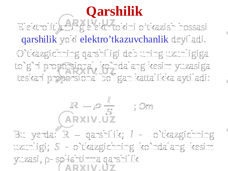 Qarshilik Elektrolitlarning elektr tokini o’tkazish hossasi qarshilik yoki elektro’tkazuvchanlik deyiladi. O`tkazgichning qarshiligi deb uning uzunligiga to`g`ri proporsional, ko`ndalang kesim yuzasiga teskari proporsional bo`lgan kattalikka aytiladi: ; Om Bu yerda: R – qarshilik; l - o`tkazgichning uzunligi; S - o`tkazgichning ko`ndalang kesim yuzasi, ρ- solishtirma qarshilik S l R   