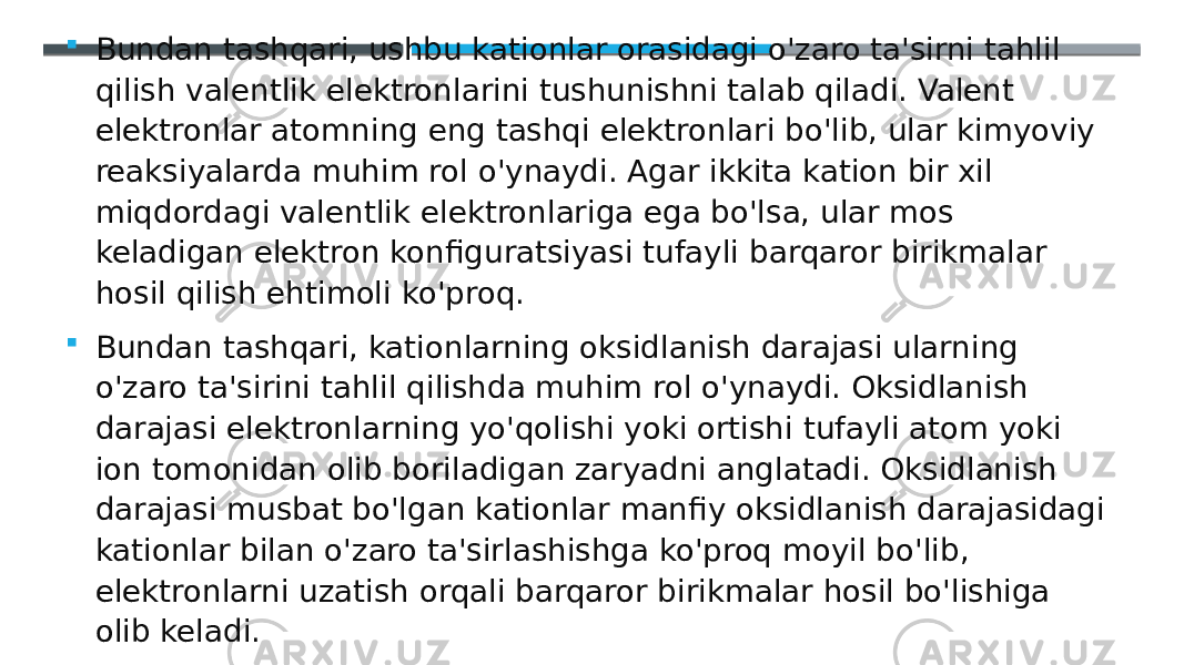  Bundan tashqari, ushbu kationlar orasidagi o&#39;zaro ta&#39;sirni tahlil qilish valentlik elektronlarini tushunishni talab qiladi. Valent elektronlar atomning eng tashqi elektronlari bo&#39;lib, ular kimyoviy reaksiyalarda muhim rol o&#39;ynaydi. Agar ikkita kation bir xil miqdordagi valentlik elektronlariga ega bo&#39;lsa, ular mos keladigan elektron konfiguratsiyasi tufayli barqaror birikmalar hosil qilish ehtimoli ko&#39;proq.  Bundan tashqari, kationlarning oksidlanish darajasi ularning o&#39;zaro ta&#39;sirini tahlil qilishda muhim rol o&#39;ynaydi. Oksidlanish darajasi elektronlarning yo&#39;qolishi yoki ortishi tufayli atom yoki ion tomonidan olib boriladigan zaryadni anglatadi. Oksidlanish darajasi musbat bo&#39;lgan kationlar manfiy oksidlanish darajasidagi kationlar bilan o&#39;zaro ta&#39;sirlashishga ko&#39;proq moyil bo&#39;lib, elektronlarni uzatish orqali barqaror birikmalar hosil bo&#39;lishiga olib keladi. 