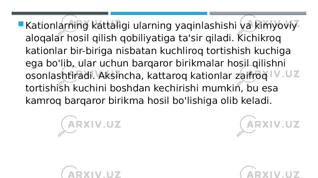  Kationlarning kattaligi ularning yaqinlashishi va kimyoviy aloqalar hosil qilish qobiliyatiga ta&#39;sir qiladi. Kichikroq kationlar bir-biriga nisbatan kuchliroq tortishish kuchiga ega bo&#39;lib, ular uchun barqaror birikmalar hosil qilishni osonlashtiradi. Aksincha, kattaroq kationlar zaifroq tortishish kuchini boshdan kechirishi mumkin, bu esa kamroq barqaror birikma hosil bo&#39;lishiga olib keladi. 