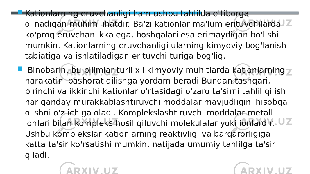  Kationlarning eruvchanligi ham ushbu tahlilda e&#39;tiborga olinadigan muhim jihatdir. Ba&#39;zi kationlar ma&#39;lum erituvchilarda ko&#39;proq eruvchanlikka ega, boshqalari esa erimaydigan bo&#39;lishi mumkin. Kationlarning eruvchanligi ularning kimyoviy bog&#39;lanish tabiatiga va ishlatiladigan erituvchi turiga bog&#39;liq.  Binobarin, bu bilimlar turli xil kimyoviy muhitlarda kationlarning harakatini bashorat qilishga yordam beradi.Bundan tashqari, birinchi va ikkinchi kationlar o&#39;rtasidagi o&#39;zaro ta&#39;sirni tahlil qilish har qanday murakkablashtiruvchi moddalar mavjudligini hisobga olishni o&#39;z ichiga oladi. Komplekslashtiruvchi moddalar metall ionlari bilan kompleks hosil qiluvchi molekulalar yoki ionlardir. Ushbu komplekslar kationlarning reaktivligi va barqarorligiga katta ta&#39;sir ko&#39;rsatishi mumkin, natijada umumiy tahlilga ta&#39;sir qiladi. 