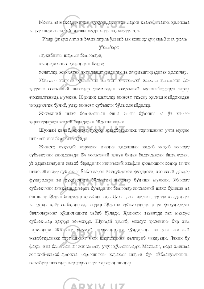 Мотив ва мақсад жиноят ҳуқуқида жиноятларни квалификация қилишда ва тегишли жазо тайнлашда жуда катта аҳамиятга эга. Улар факультатив белгиларга ўхшаб жиноят ҳуқуқида 3 хил рол ь ўйнайди: таркибнинг шартли белгилари; квалификация қиладиган белги; ҳолатлар, жиноятни енгиллаштирадиган ва оғирлаштирадиган ҳолатлар. Жиноят ишини қўзғатиш ва ишни жиноий жазога қаратиш фа - қатгина жисмоний шахслар томонидан ижтимоий муносабатларга зарар етказилганида мумкин. Юридик шахслар жиноят таъсир қилиш майдонидан чиқарилган бўлиб, улар жиноят субъекти бўла олмайдилар. Жисмоний шахс белгиланган ёшга етган бўлиши ва ўз хатти- ҳаракатларига жавоб берадиган бўлиши керак. Шундай қилиб, жиноят ҳуқуқи жавобгарликка тортишнинг учта муҳим шартларини белгилаб қўйди. Жиноят ҳуқуқий нормани анализ қилишдан келиб чиқиб жиноят субъектини аниқланади. Бу жисмоний қонун билан белгиланган ёшга етган, ўз ҳаракатларига жавоб берадиган ижтимоий хавфли қилмиш ни содир этган шахс. Жиноят субъекти Ўзбекистон Республикси фу қароси, хорижий давлат фуқаролари ва фуқаролиги бўлмаган шахслар бўлиши мумкин. Жиноят субъектини аниқлашда керак бўладиган белгилар жисмоний шахс бўлиши ва ёш шарт бўлган белгилар ҳисобланади. Лекин, жиноятнинг турли хилдалиги ва турли ҳаёт жабҳаларида содир бўлиши субъектларга янги факультатив белгиларнинг қўшилишига сабаб бўлади. Ҳозинги вазиятда гап махсус субъектлар ҳақида кетмоқда. Шундай қилиб, махсус қисмнинг бир хил нормалари ЖКнинг умумий нормаларини тўлдиради ва яна жиноий жавобгарликка тортишнинг янги шартларини келтириб чиқара ди. Лекин бу фақатгина белгиланган жиноятлар учун қўлланилади. Масалан, пора олишда жиноий-жавобгарликка тортишнинг керакли шарти бу- айбланувчининг жавобгар шахслар категориясига киритилишидир. 