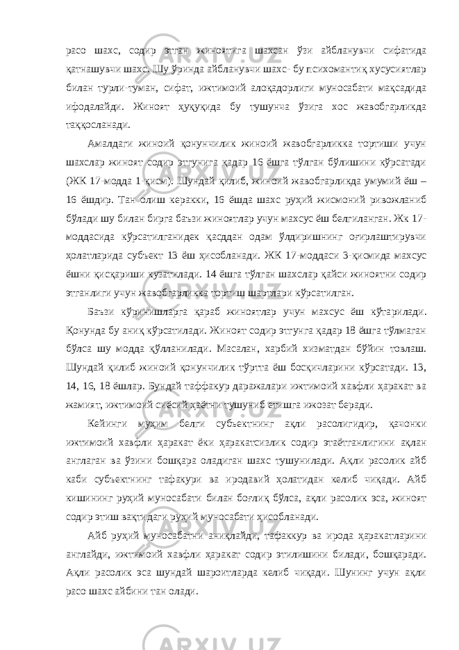 расо шахс, содир этган жиноятига шахсан ўзи айбланувчи сифатида қатнашувчи шахс. Шу ўринда айбланувчи шахс- бу психомантиқ хусусиятлар билан турли-туман, сифат, ижтимоий алоқадорлиги муносабати мақсадида ифодалайди. Жиноят ҳуқуқида бу тушунча ўзига хос жавобгарликда таққосланади. Амалдаги жиноий қонунчилик жиноий жавобгарликка тортиши учун шахслар жиноят содир этгунига қадар 16 ёшга тўлган бўлишини кўрсатади (ЖК 17-модда 1-қисм). Шундай қилиб, жиноий жавобгарликда умумий ёш – 16 ёшдир. Тан олиш керакки, 16 ёшда шахс руҳий жисмоний ривожланиб бўлади шу билан бирга баъзи жиноятлар учун махсус ёш белгиланган. Жк 17 - моддасида кўрсатилганидек қасддан одам ўлдиришнинг оғирлаштирувчи ҳолатларида субъект 13 ёш ҳисобланади. ЖК 17 - моддаси 3-қисмида махсус ёшни қисқариши кузатилади. 14 ёшга тўлган шахслар қайси жиноятни содир этганлиги учун жавобгарликка тортиш шартлари кўрсатилган. Баъзи кўринишларга қараб жиноятлар учун махсус ёш кўта рилади. Қонунда бу аниқ кўрсатилади. Жиноят содир этгунга қадар 18 ёшга тўлмаган бўлса шу модда қўлланилади. Масалан, харбий хизматдан бўйин товлаш. Шундай қилиб жиноий қонунчилик тўртта ёш босқичларини кўрсатади. 13, 14, 16, 18 ёшлар. Бундай таффакур даражалари ижтимоий хавфли ҳаракат ва жамият, ижтимоий сиёсий ҳаётни тушуниб етишга ижозат беради. Кейинги муҳим белги субъектнинг ақли расолигидир, қачонки ижтимоий хавфли ҳаракат ёки ҳаракатсизлик содир этаётганлигини ақлан англаган ва ўзини бошқара оладиган шахс тушунилади. Ақли расолик айб каби субъектнинг тафакури ва иродавий ҳолатидан келиб чиқади. Айб кишининг руҳий муносабати билан боғлиқ бўлса, ақли расолик эса, жиноят содир этиш вақтидаги руҳий муносабати ҳисобланади. Айб руҳий муносабатни аниқлайди, тафаккур ва ирода ҳаракат ларини англайди, ижтимоий хавфли ҳаракат содир этилишини билади, бошқаради. Ақли расолик эса шундай шароитларда келиб чиқади. Шунинг учун ақли расо шахс айбини тан олади. 