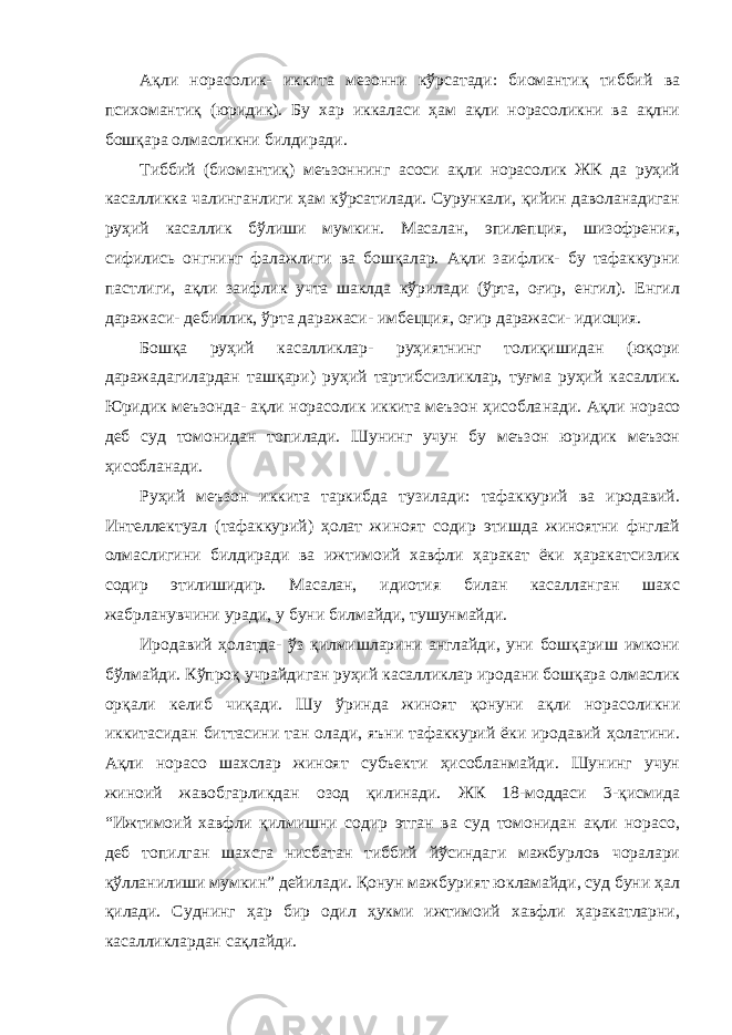 Ақли норасолик- иккита мезонни кўрсатади: биомантиқ тиббий ва психомантиқ (юридик). Бу хар иккаласи ҳам ақли норасоликни ва ақлни бошқара олмасликни билдиради. Тиббий (биомантиқ) меъзоннинг асоси ақли норасолик ЖК да руҳий касалликка чалинганлиги ҳам кўрсатилади. Сурункали, қийин даволанадиган руҳий касаллик бўлиши мумкин. Масалан, эпилепция, шизофрения, сифились онгнинг фалажлиги ва бошқалар. Ақли заифлик- бу тафаккурни пастлиги, ақли заифлик учта шаклда кўрилади (ўрта, оғир, енгил). Енгил даражаси- дебиллик, ўрта даражаси- имбецция, оғир даражаси- идиоция. Бошқа руҳий касалликлар- руҳиятнинг толиқишидан (юқори даражадагилардан ташқари) руҳий тартибсизликлар, туғма руҳий касаллик. Юридик меъзонда- ақли норасолик иккита меъзон ҳисобла нади. Ақли норасо деб суд томонидан топилади. Шунинг учун бу меъзон юридик меъзон ҳисобланади. Руҳий меъзон иккита таркибда тузилади: тафаккурий ва иродавий. Интеллектуал (тафаккурий) ҳолат жиноят содир этишда жиноятни фнглай олмаслигини билдиради ва ижтимоий хавфли ҳаракат ёки ҳаракатсизлик содир этилишидир. Масалан, идиотия билан касалланган шахс жабрланувчини уради, у буни билмайди, тушунмайди. Иродавий ҳолатда- ўз қилмишларини англайди, уни бошқариш имкони бўлмайди. Кўпроқ учрайдиган руҳий касалликлар иродани бошқара олмаслик орқали келиб чиқади. Шу ўринда жиноят қонуни ақли норасоликни иккитасидан биттасини тан олади, яъни тафаккурий ёки иродавий ҳолатини. Ақли норасо шахслар жиноят субъекти ҳисобланмайди. Шунинг учун жиноий жавобгарликдан озод қилинади. ЖК 18-моддаси 3-қисмида “Ижтимоий хавфли қилмишни содир этган ва суд томонидан ақли норасо, деб топилган шахсга нисбатан тиббий йўсиндаги мажбурлов чоралари қўлланилиши мумкин” дейилади. Қонун мажбурият юкламайди, суд буни ҳал қилади. Суднинг ҳар бир одил ҳукми ижтимоий хавфли ҳаракатларни, касалликлардан сақлайди. 