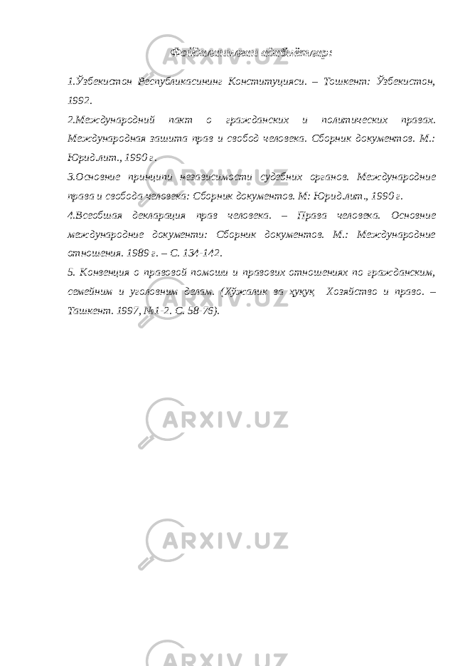 Фойдаланилган адабиётлар: 1.Ўзбекистон Республикасининг Конституцияси. – Тошкент: Ўзбекистон, 1992. 2.Международний пакт о гражданских и политических правах. Международная зашита прав и свобод человека. Сборник документов. М.: Юрид.лит., 1990 г. 3.Основние принципи независимости судебних органов. Международние права и свобода человека: Сборник документов. М: Юрид.лит., 1990 г. 4.Всеобшая декларация прав человека. – Права человека. Основние международние документи: Сборник документов. М.: Международние отношения. 1989 г. – С. 134-142. 5. Конвенция о правовой помоши и правових отношениях по гражданским, семейним и уголовним делам. (Хўжалик ва ҳуқуқ Хозяйство и право. – Ташкент. 1997, №1-2. С. 58-76). 