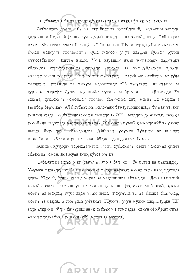 Субъектив белгиларга кўра жиноятни квалификация қилиш Субъектив томон - бу жиноят белгиси ҳисобланиб, ижтимоий хавфли қилмишни ботиний (киши руҳиятида) шаклланиши ҳисобла нади. Субъектив томон объекттив томон билан ўзвий боғланган. Шунингдек, субъектив томон билан мазмуни жиноятнинг тўла жамоат учун хавфли бўлган руҳий муносабатини ташкил этади. Унга қарашли ақли жиҳатидан олдиндан уйланган атрофдагиларга алоқада иродаси ва хис-тўйғулари орқали жиноятни содир этади. Ўзига хос хусусиятидан ақлий муносабатни ва тўла фаолятига тегишли ва хужум натижасида айб хусусияти шакллари ва турлари. Атрофга бўлган муносабат тусини ва бутунлигини кўрсатади. Бу вақтда, субъектив томондан жиноят белгисига айб, мотив ва мақсадга эътибор берилади. Айб субъектив томондан бажарилиши шарт бўлган ўзгани ташкил этади. Бу белгиланган тамойилда ва ЖК 9-моддасида жиноят ҳуқуқи тамойили сифатида мустаҳкамланган. ЖКнинг умумий қисмида айб ва унинг шакли йиғиндиси кўрсатилган. Айбнинг умуман йўқлиги ва жиноят таркибининг йўқлиги унинг шакли йўқлигидан далолат беради. Жиноят ҳуқуқий нормада жиноятнинг субъектив томони ало ҳида қисми объектив томонлама жуда аниқ кўрсатилган. Субъектив томонинг факульттатив белгиси - бу мотив ва мақсад дир. Умуман олганда, ҳар бир инсоннинг ҳулқи нафақат унинг онги ва иродасига қарам бўлмай, балки унинг мотив ва мақсадидан иборатдир. Лекин жиноий жавобгарликка тортиш унинг қилган қилмиши (аҳамият касб этиб) ҳамма мотив ва мақсад учун аҳамиятли эмас. Факультатив ва бошқа белгилар, мотив ва мақсад 3 хил роль ў йнайди. Шунинг учун муҳим шартлардан ЖК нормаларини тўғри бажариш аниқ субъектив томондан қонуний кўрсатилган жиноят таркибини ташкил (айб, мотив ва мақсад). 