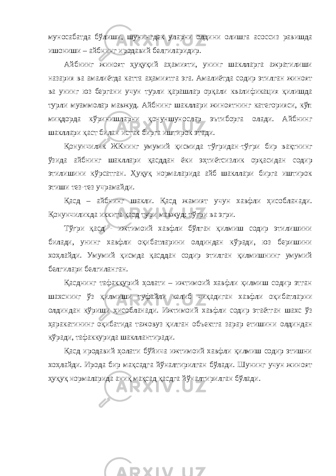 муносабатда бўлиши, шунингдек уларни олдини олишга асоссиз равишда ишониши – айбнинг иродавий белгиларидир. Айбнинг жиноят ҳуқуқий аҳамияти, унинг шаклларга ажратилиши назария ва амалиётда катта аҳамиятга эга. Амалиётда содир этилган жиноят ва унинг юз бергани учун турли қарашлар орқали квалификация қилишда турли муаммолар мавжуд. Айбнинг шакллари жиноятнинг категорияси, кўп миқдорда кўринишларни қонуншунос лар эътиборга олади. Айбнинг шакллари қаст билан истак бирга иштирок этади. Қонунчилик ЖКнинг умумий қисмида тўғридан - тўғри бир вақт нинг ўзида айбнинг шакллари қасддан ёки эҳтиётсизлик орқаси дан содир этилишини кўрсатган. Ҳуқуқ нормаларида айб шакллари бирга иштирок этиши тез-тез учрамайди. Қасд – айбнинг шакли. Қасд жамият учун хавфли ҳисобланади. Қонунчиликда иккита қасд тури мавжуд: тўғри ва эгри. Тўғри қасд - ижтимоий хавфли бўлган қилмиш содир этилишини билади, унинг хавфли оқибатларини олдиндан кўради, юз беришини хоҳлайди. Умумий қисмда қасддан содир этилган қилмишнинг умумий белгилари белгиланган. Қасднинг тафаккурий ҳолати – ижтимоий хавфли қилмиш содир этган шахснинг ўз қилмиши туфайли келиб чиқадиган хавфли оқи батларни олдиндан кўриши ҳисобланади. Ижтимоий хавфли содир этаётган шахс ўз ҳаракатининг оқибатида тажовуз қилган объектга зарар етишини олдиндан кўради, тафаккурида шакллантиради. Қасд иродавий ҳолати бўйича ижтимоий хавфли қилмиш содир этишни хоҳлайди. Ирода бир мақсадга йўналтирилган бўлади. Шунинг учун жиноят ҳуқуқ нормаларида аниқ мақсад қасдга йўнал тирилган бўлади. 