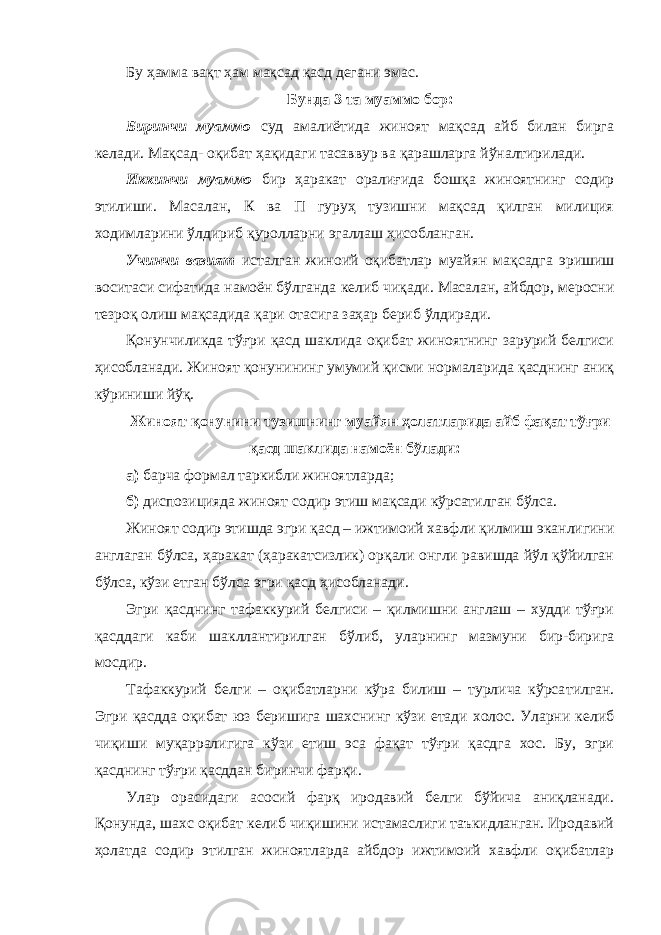 Бу ҳамма вақт ҳам мақсад қасд дегани эмас. Бунда 3 та муаммо бор: Биринчи муаммо суд амалиётида жиноят мақсад айб билан бирга келади. Мақсад- оқибат ҳақидаги тасаввур ва қарашларга йўналтирилади. Иккинчи муаммо бир ҳаракат оралиғида бошқа жиноятнинг содир этилиши. Масалан, К ва П гуруҳ тузишни мақсад қилган милиция ходимларини ўлдириб қуролларни эгаллаш ҳисобланган. Учинчи вазият исталган жиноий оқибатлар муайян мақсадга эришиш воситаси сифатида намоён бўлганда келиб чиқади. Масалан, айбдор, меросни тезроқ олиш мақсадида қари отасига заҳар бериб ўлдиради. Қонунчиликда тўғри қасд шаклида оқибат жиноятнинг зарурий белгиси ҳисобланади. Жиноят қонунининг умумий қисми нормаларида қасднинг аниқ кўриниши йўқ. Жиноят қонунини тузишнинг муайян ҳолатларида айб фақат тўғри қасд шаклида намоён бўлади: а) барча формал таркибли жиноятларда; б) диспозицияда жиноят содир этиш мақсади кўрсатилган бўлса. Жиноят содир этишда эгри қасд – ижтимоий хавфли қилмиш эканлигини англаган бўлса, ҳаракат (ҳаракатсизлик) орқали онгли равишда йўл қўйилган бўлса, кўзи етган бўлса эгри қасд ҳисобланади. Эгри қасднинг тафаккурий белгиси – қилмишни англаш – худди тўғри қасддаги каби шакллантирилган бўлиб, уларнинг мазмуни бир-бирига мосдир. Тафаккурий белги – оқибатларни кўра билиш – турлича кўрса тилган. Эгри қасдда оқибат юз беришига шахснинг кўзи етади холос. Уларни келиб чиқиши муқарралигига кўзи етиш эса фақат тўғри қасдга хос. Бу, эгри қасднинг тў ғ ри қасддан биринчи фарқи. Улар орасидаги асосий фарқ иродавий белги бўйича аниқланади. Қонунда, шахс оқибат келиб чиқишини истамаслиги таъкидланган. Иродавий ҳолатда содир этилган жиноятларда айбдор ижтимоий хавфли оқибатлар 