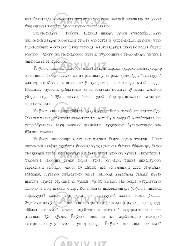 жавобгарликда муаммолар эҳтиётсизлик учун амалий қарашлар ва унинг белгиларига эътибор бериш муҳим ҳисобланади. Эҳтиётсизлик - айбнинг алоҳида шакли, руҳий муносабат, яъни ижтимоий хавфли қилмишга бўлган муносабати ҳисобланади. Шунинг учун эҳтиётсизлик жиноятни фақат жойида, материалларга таянган ҳолда билиш мумкин. Қонун эҳтиётсизликни иккита кўрини шини белгилайди: ўз-ўзига ишониш ва бепарволик. Ўз-ўзига ишониш шахс ижтимоий хавфли ҳаракат (ҳаракатсиз лик) содир этилишини билади, лекин онгли равишда унга риоя қил майди. Тафаккурий ҳолатда эҳтиётсизлик шахснинг ўз хулқ - атвори натижасида келиб чиқади. Масалан, грузовик ҳайдовчиси катта тезликда поселка кўчасида келаётиб уйидан югуриб йўлга чиққан болани уриб юборади, шахснинг соғлигига зарар етказади. Ўз-ўзига ишонишда айбдаги руҳий муносабатни эътиборга қаратмайди. Жиноят ҳуқуқ нормасида аҳамиятга эга эмас. Бу маъмурий жавобгарлик ёки тартиббузарлик ёхуд умуман қандайдир ҳуқуқнинг бузилмаслиги ҳам бўлиши мумкин. Ўз-ўзига ишонишда ҳолат енгилтаглик билан содир этилади. Шахс ижтимоий хавфли оқибатга ўзининг хулқ-атворига бефарқ бўл майди, балки ҳеч қандай оқибат юз бермайди. Субъект ўзига, ўзининг кучига, тажрибасига, билимига таяниши билан бирга табиат кучлари, бошқа шахсларнинг ҳаракатига таянади, лекин бу айбсиз деб топилишига асос бўлмайди. Масалан, грузовик ҳайдовчиси катта тезликда велосипед хайдаб юрган шахсни тормоз беришга улгурмай туртиб кетади. Натижада жабрланувчи соғлигига оғир шикаст етади. Қонунчи лик шаклланишида ўз-ўзига ишониш тафаккурий ҳолати эгри қасд нинг тафаккурий ҳолати билан ўхшаш. Эҳтиётсизлик ўз-ўзига ишониш ва эгри қасд ўртасида фарқ агар эгри қасдда айбдор ижтимоий хавфли оқибатларни келтириб чиқарилишига онгли равишда йўл қўяди. Ўз-ўзига ишониш эса оқибатларни келтириб чиқармаслик учун асоссиз умид қилади. Ўз-ўзига ишонишда ижтимоий 