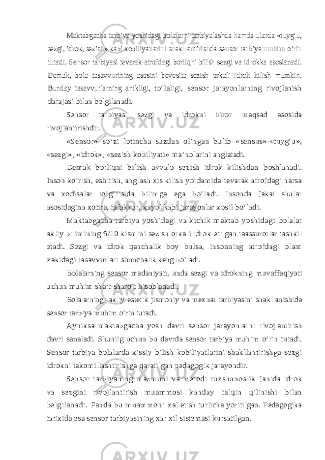 Maktabgacha tarbiya yoshi dagi bolalarni tarbiyala shd a hamda ularda «tuyg‘u, sezgi, idrok, sezi sh » kabi kobiliyatlari n i sha kllantirishda sensor tarbiya muhim о ‘ rin tutadi. Sensor t arbiyasi tevarak-atrofdagi borliqni bilish se z gi va idrokka asoslanadi. Demak, b o la tasavvu ri ning asosini bevosita sezi sh orkali idrok kilish mumkin. Bunday tasavvurlarning anikligi, tо‘laligi, sensor jarayonlarning rivojlanish darajasi bilan belgilanadi. Sensor tarbiyasi sezgi va idrokni biror maqsad asosida rivojlantirishdir. «Sensor» s о‘z i lotincha suzdan olingan bulib « sensus »- «tuy g‘ u», «sezgi», «idrok», «sezish kobiliyati» ma ’nolarini anglatadi. Demak borli qni bil ish avvalo sezish idrok kilishdan boshl anadi. Inson kо‘rish, eshitish, anglash xis kilish yordamida tevarak atrofdagi narsa va xodisalar tо‘g‘risida bilimga ega bо‘la di. Insonda fakat shular asosidagina xotira, tafakkur, xayol kabi jarayonlar xosil bо‘ladi. Maktabgacha tarbiya yoshidagi va kichik maktab yoshidagi bolalar akliy bilimining 9/10 kismini sezish orkali idrok etilgan taassurotlar tashkil etadi. Sezgi va idrok qanchalik boy bulsa, insonning atrofdagi olam xakidagi tasavvurlari shunchalik keng bо‘ladi. Bolalarning sensor madaniyati, unda sezgi va idrokning muvaffaqiyati uchun muhim shart-sharoit hisoblanadi. Bolalarning akliy estetik jismoniy va mexnat tarbiyasini shakllanishida sensor tarbiya muhim о‘rin tutadi. Ayniksa maktabgacha yosh davri sensor jarayonlarni rivojlantirish davri sanaladi. Shuniig uchun bu davrda sensor tarbiya muhim о‘rin tutadi. Sensor tarbiya bolalarda xissiy bilish kobiliyatlarini shakllantirishga sezgi idrokni takomillashtirishga qaratilgan pedagogik jarayondir. Sensor tarbiyaning mazmuni va metodi ruxshunoslik fanida idrok va sezgini rivojlantirish muammosi kanday talqin qilinishi bilan belgilanadi. Fanda bu muammoni xal etish turlicha yoritilgan. Pedagogika tarixida esa sensor tarbiyasining xar xil sistemasi kursatilgan. 