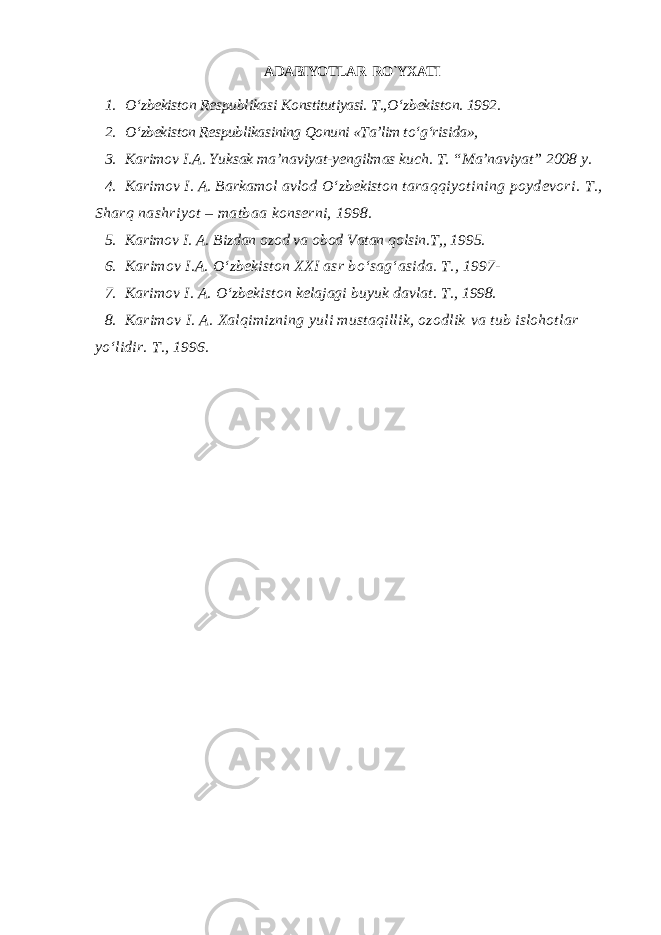 ADABIYOTLAR RO`YXATI 1. О ‘zbekiston Respublikasi Konstitutiyasi. T., О ‘zbekiston. 1992. 2. О ‘zbekiston Respublikasining Qonuni «Ta’lim t о ‘g‘risida», 3. Karimov I.A. Yuksak ma’naviyat-yengilmas kuch. T. “Ma’naviyat” 2008 y. 4. Karimov I. A. Barkamol avlod О ‘zbekiston taraqqiyotining poydevori. T., Sharq nashriyot – matbaa konserni, 1998. 5. Karimov I. A. Bizdan ozod va obod Vatan qolsin.T,, 1995. 6. Karimov I.A. О ‘zbekiston XXI asr b о ‘sag‘asida. T., 1997- 7. Karimov I. A. О ‘zbekiston kelajagi buyuk davlat. T., 1998. 8. Karimov I. A. Xalqimizning yuli mustaqillik, ozodlik va tub islohotlar yо‘lidir. T., 1996. 