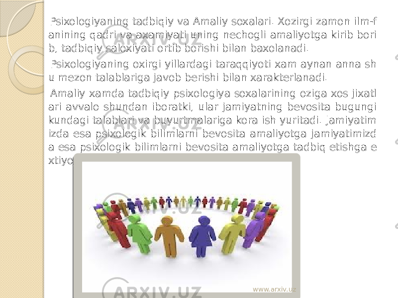  Psixologiyaning tadbiqiy va Amaliy soxalari. Xozirgi zamon ilm-f anining qadri va axamiyati uning nechogli amaliyotga kirib bori b, tadbiqiy saloxiyati ortib borishi bilan baxolanadi. Psixologiyaning oxirgi yillardagi taraqqiyoti xam aynan anna sh u mezon talablariga javob berishi bilan xarakterlanadi. Amaliy xamda tadbiqiy psixologiya soxalarining oziga xos jixatl ari avvalo shundan iboratki, ular jamiyatning bevosita bugungi kundagi talablari va buyurtmalariga kora ish yuritadi. Jamiyatim izda esa psixologik bilimlarni bevosita amaliyotga jamiyatimizd a esa psixologik bilimlarni bevosita amaliyotga tadbiq etishga e xtiyoj katta. www.arxiv.uz 