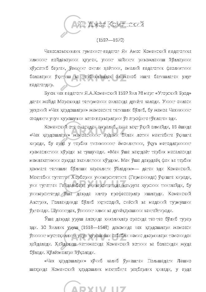 Ян Амос Коменский (1592—1670) Чехословакиялик гуманист-педагог Ян Амос Коменский педагогика илмнинг пойдеворини қурган, унинг кейинги ривожланиш йўлларини кўрсатиб берган, ўзининг онгли ҳаётини, амалий педагогик фаолиятини болаларни ўқитиш ва тарбиялашдек олижаноб ишга бағишлаган улуғ педагогдир. Буюк чех педагоги Я.А.Коменский 1592 йил 28 март «Угорский Брод» деган жойда Моравияда тегирмончи оиласида дунёга келади. Унинг оиласи руҳоний «Чех қардошлари» жамоасига тегишли бўлиб, бу жамоа Чехиянинг озодлиги учун курашувчи ватанпарварларни ўз атрофига тўплаган эди. Коменский ота-онасидан ажралиб, анча вақт ўқий олмайди, 16 ёшида «Чех қардошлари» жамоасининг ёрдами билан лотин мактабига ўқишга киради, бу ерда у тарбия тизимининг ёмонлигини, ўқув методларининг ярамаслигини кўради ва тушунади. «Мен ўша вақтдаёт тарбия масаласида мамлакатимни орқада эканлигини кўрдим. Мен ўша даврдаёқ фан ва тарбия ҳаммага тегишли бўлиши кераклиги ўйладим»— деган эди Коменский. Мактабни тугатгач Хорборни университетига (Германияда) ўқишга киради, уни тугатгач Гейдельберг университетида маъруза курсини тинглайди, бу университетда ўша даврда илғор профессорлар ишларди. Коменский Австрия, Голландияда бўлиб иқтисодий, сиёсий ва маданий турмушни ўрганади. Шунингдек, ўзининг илми ва дунёқарашини кенгайтиради. Ўша даврда уруш алоҳида князликлар орасида тез-тез бўлиб турар эди. 30 йиллик уруш (1618—1648) давомида чех қардошлари жамоаси ўзининг мустақиллиги учун курашиши сабабли немис дворянлари томонидан ҳайдалади. Ҳайдалиш натижасида Коменский хотини ва боласидан жуда бўлади. Қўлёзмалари йўқолади. «Чех қардошлари» кўчиб келиб ўрнашган Польшадаги Лешно шаҳрида Коменский қардошлик мактабига раҳбарлик қилади, у ерда 