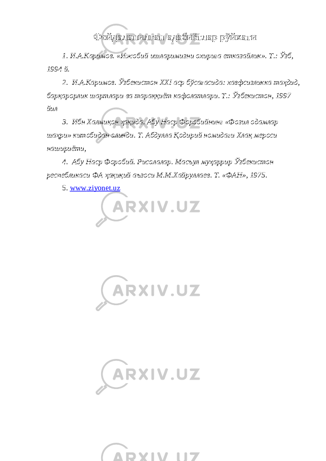 Фойдаланилган адабиётлар рўйхати 1. И.А.Каримов. «Ижобий ишларимизни охирига етказайлик». Т.: Ўзб, 1994 й. 2. И.А.Каримов. Ўзбекистон XXI аср бўсағасида: хавфсизликка таҳдид, барқарорлик шартлари ва тараққиёт кафолатлари. Т.: Ўзбекистон, 1997 йил 3. Ибн Халмиқон ҳақида. Абу Наср Форобийнинг «Фозил одамлар шаҳри» китобидан олинди. Т. Абдулла Қодирий номидаги Хлақ мероси нашириёти, 4. Абу Наср Форобий. Рисолалар. Масъул муҳаррир Ўзбекистон респебликаси ФА ҳақиқий аъзоси М.М.Хайруллаев. Т. «ФАН», 1975. 5. www . ziyonet . uz 