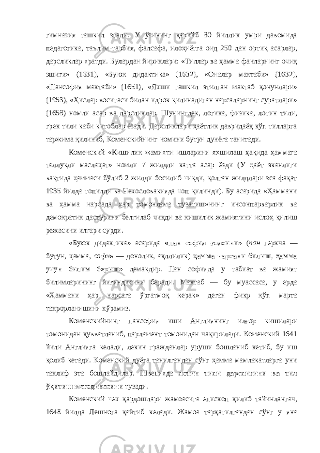 гимназия ташкил этади. У ўзининг қарийб 80 йиллик умри давомида педагогика, таълим-тарбия, фалсафа, илоҳиётга оид 250 дан ортиқ асарлар, дарсликлар яратди. Булардан йириклари: «Тиллар ва ҳамма фанларнинг очиқ эшиги» (1631), «Буюк дидактика» (1632), «Оналар мактаби» (1632), «Пансофия мактаби» (1651), «Яхши ташкил этилган мактаб қонунлари» (1953), «Ҳислар воситаси билан идрок қилинадиган нарсаларнинг суратлари» (1658) номли асар ва дарсликлар. Шунингдек, логика, физика, лотин тили, грек тили каби китоблар ёзади. Дарсликлари ҳаётлик давридаёқ кўп тилларга таржима қилиниб, Коменскийнинг номини бутун дунёга танитади. Коменский «Кишилик жамияти ишларини яхшилаш ҳақида ҳаммага таллуқли маслаҳат» номли 7 жилдли катта асар ёзди (У ҳаёт эканлиги вақтида ҳаммаси бўлиб 2 жилди босилиб чиқди, қолган жилдлари эса фақат 1935 йилда топилди ва Чехословакияда чоп қилинди). Бу асарида «Ҳаммани ва ҳамма нарсада ҳар томонлама тузатиш»нинг инсонпарварлик ва демократик дастурини белгилаб чиқди ва кишилик жамиятини ислоҳ қилиш режасини илгари сурди. «Буюк дидактика» асарида «пан софия ғоясини» ( пан геркча — бутун, ҳамма, софия — донолик, ақллилик) ҳамма нарсани билиш, ҳамма учун билим бериш» демакдир. Пан софияда у табиат ва жамият билимларининг йиғиндисини беради. Мактаб — бу муассаса, у ерда «Ҳаммани ҳар нарсага ўргатмоқ керак» деган фикр кўп марта такрорланишини кўрамиз. Коменскийнинг пансофия иши Англиянинг илғор кишилари томонидан қувватланиб, парламент томонидан чақирилади. Коменский 1641 йили Англияга келади, лекин гражданлар уруши бошланиб кетиб, бу иш қолиб кетади. Коменский дуёга танилгандан сўнг ҳамма мамлакатларга уни таклиф эта бошлайдилар. Швецияда лотин тили дарслигини ва тил ўқитиш методикасини тузади. Коменский чех қардошлари жамоасига епископ қилиб тайинлангач, 1648 йилда Лешнога қайтиб келади. Жамоа тарқатилгандан сўнг у яна 