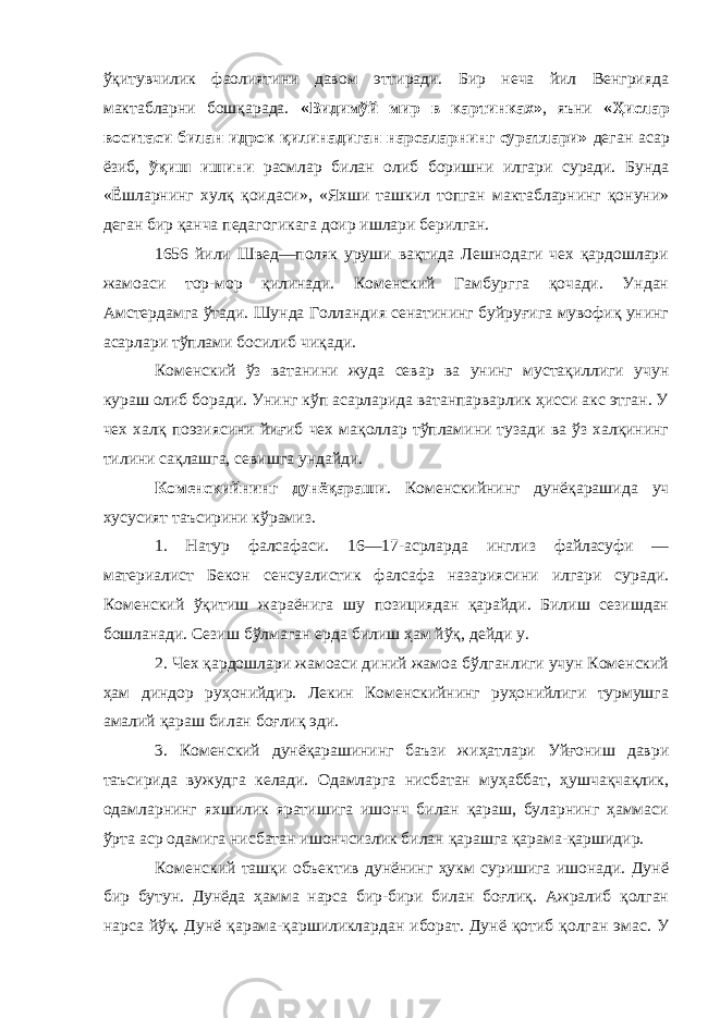 ўқитувчилик фаолиятини давом эттиради. Бир неча йил Венгрияда мактабларни бошқарада. «Видимўй мир в картинках» , яъни «Ҳислар воситаси билан идрок қилинадиган нарсаларнинг суратлари» деган асар ёзиб, ўқиш ишини расмлар билан олиб боришни илгари суради. Бунда «Ёшларнинг хулқ қоидаси», «Яхши ташкил топган мактабларнинг қонуни» деган бир қанча педагогикага доир ишлари берилган. 1656 йили Швед—поляк уруши вақтида Лешнодаги чех қардошлари жамоаси тор-мор қилинади. Коменский Гамбургга қочади. Ундан Амстердамга ўтади. Шунда Голландия сенатининг буйруғига мувофиқ унинг асарлари тўплами босилиб чиқади. Коменский ўз ватанини жуда севар ва унинг мустақиллиги учун кураш олиб боради. Унинг кўп асарларида ватанпарварлик ҳисси акс этган. У чех халқ поэзиясини йиғиб чех мақоллар тўпламини тузади ва ўз халқининг тилини сақлашга, севишга ундайди. Коменскийнинг дунёқараши . Коменскийнинг дунёқарашида уч хусусият таъсирини кўрамиз. 1. Натур фалсафаси. 16—17-асрларда инглиз файласуфи — материалист Бекон сенсуалистик фалсафа назариясини илгари суради. Коменский ўқитиш жараёнига шу позициядан қарайди. Билиш сезишдан бошланади. Сезиш бўлмаган ерда билиш ҳам йўқ, дейди у. 2. Чех қардошлари жамоаси диний жамоа бўлганлиги учун Коменский ҳам диндор руҳонийдир. Лекин Коменскийнинг руҳонийлиги турмушга амалий қараш билан боғлиқ эди. 3. Коменский дунёқарашининг баъзи жиҳатлари Уйғониш даври таъсирида вужудга келади. Одамларга нисбатан муҳаббат, ҳушчақчақлик, одамларнинг яхшилик яратишига ишонч билан қараш, буларнинг ҳаммаси ўрта аср одамига нисбатан ишончсизлик билан қарашга қарама-қаршидир. Коменский ташқи объектив дунёнинг ҳукм суришига ишонади. Дунё бир бутун. Дунёда ҳамма нарса бир-бири билан боғлиқ. Ажралиб қолган нарса йўқ. Дунё қарама-қаршиликлардан иборат. Дунё қотиб қолган эмас. У 