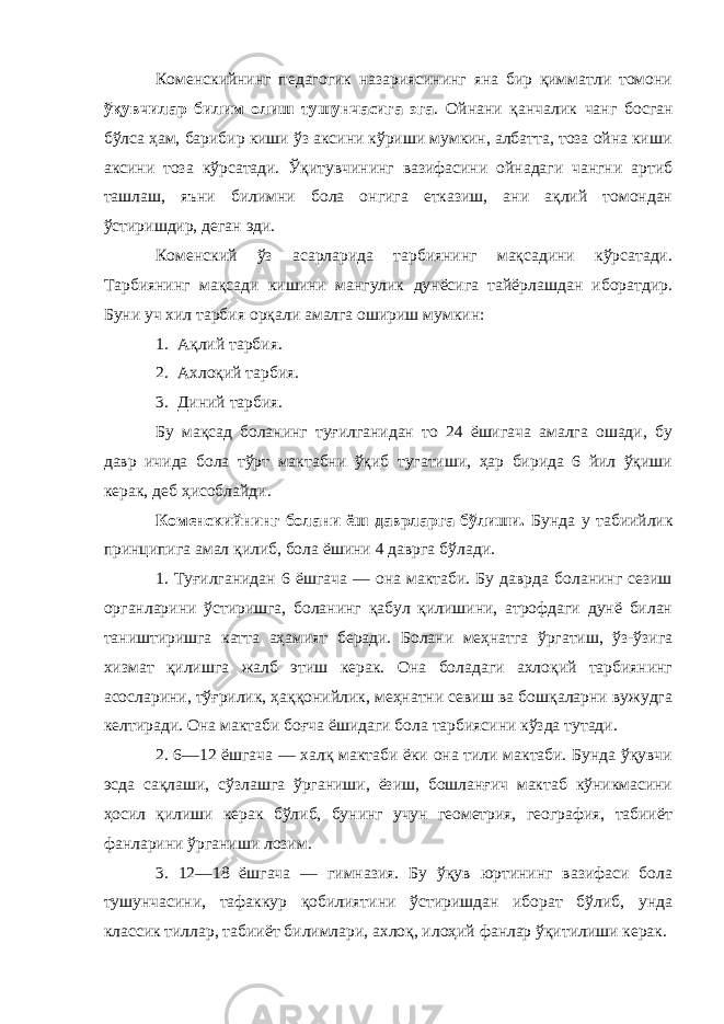 Коменскийнинг педагогик назариясининг яна бир қимматли томони ўқувчилар билим олиш тушунчасига эга . Ойнани қанчалик чанг босган бўлса ҳам, барибир киши ўз аксини кўриши мумкин, албатта, тоза ойна киши аксини тоза кўрсатади. Ўқитувчининг вазифасини ойнадаги чангни артиб ташлаш, яъни билимни бола онгига етказиш, ани ақлий томондан ўстиришдир, деган эди. Коменский ўз асарларида тарбиянинг мақсадини кўрсатади. Тарбиянинг мақсади кишини мангулик дунёсига тайёрлашдан иборатдир. Буни уч хил тарбия орқали амалга ошириш мумкин: 1. Ақлий тарбия. 2. Ахлоқий тарбия. 3. Диний тарбия. Бу мақсад боланинг туғилганидан то 24 ёшигача амалга ошади, бу давр ичида бола тўрт мактабни ўқиб тугатиши, ҳар бирида 6 йил ўқиши керак, деб ҳисоблайди. Коменскийнинг болани ёш даврларга бўлиши. Бунда у табиийлик принципига амал қилиб, бола ёшини 4 даврга бўлади. 1. Туғилганидан 6 ёшгача — она мактаби. Бу даврда боланинг сезиш органларини ўстиришга, боланинг қабул қилишини, атрофдаги дунё билан таништиришга катта аҳамият беради. Болани меҳнатга ўргатиш, ўз-ўзига хизмат қилишга жалб этиш керак. Она боладаги ахлоқий тарбиянинг асосларини, тўғрилик, ҳаққонийлик, меҳнатни севиш ва бошқаларни вужудга келтиради. Она мактаби боғча ёшидаги бола тарбиясини кўзда тутади. 2. 6—12 ёшгача — халқ мактаби ёки она тили мактаби. Бунда ўқувчи эсда сақлаши, сўзлашга ўрганиши, ёзиш, бошланғич мактаб кўникмасини ҳосил қилиши керак бўлиб, бунинг учун геометрия, география, табииёт фанларини ўрганиши лозим. 3. 12—18 ёшгача — гимназия. Бу ўқув юртининг вазифаси бола тушунчасини, тафаккур қобилиятини ўстиришдан иборат бўлиб, унда классик тиллар, табииёт билимлари, ахлоқ, илоҳий фанлар ўқитилиши керак. 