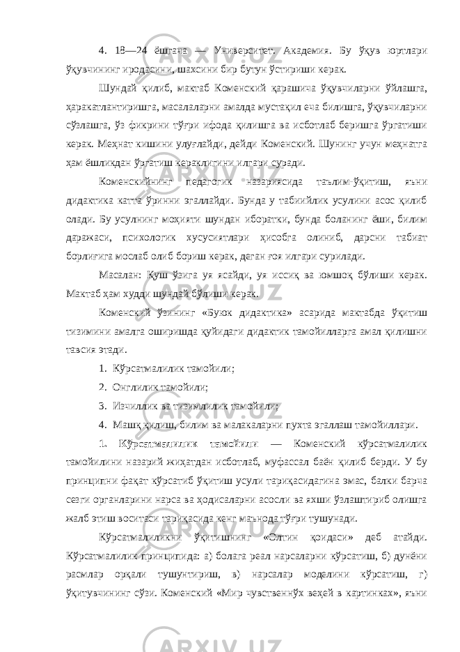 4. 18—24 ёшгача — Университет. Академия. Бу ўқув юртлари ўқувчининг иродасини, шахсини бир бутун ўстириши керак. Шундай қилиб, мактаб Коменский қарашича ўқувчиларни ўйлашга, ҳаракатлантиришга, масалаларни амалда мустақил еча билишга, ўқувчиларни сўзлашга, ўз фикрини тўғри ифода қилишга ва исботлаб беришга ўргатиши керак. Меҳнат кишини улуғлайди, дейди Коменский. Шунинг учун меҳнатга ҳам ёшликдан ўргатиш кераклигини илгари суради. Коменскийнинг педагогик назариясида таълим-ўқитиш, яъни дидактика катта ўринни эгаллайди. Бунда у табиийлик усулини асос қилиб олади. Бу усулнинг моҳияти шундан иборатки, бунда боланинг ёши, билим даражаси, психологик хусусиятлари ҳисобга олиниб, дарсни табиат борлиғига мослаб олиб бориш керак, деган ғоя илгари сурилади. Масалан: Қуш ўзига уя ясайди, уя иссиқ ва юмшоқ бўлиши керак. Мактаб ҳам худди шундай бўлиши керак. Коменский ўзининг «Буюк дидактика» асарида мактабда ўқитиш тизимини амалга оширишда қуйидаги дидактик тамойилларга амал қилишни тавсия этади. 1. Кўрсатмалилик тамойили; 2. Онглилик тамойили; 3. Изчиллик ва тизимлилик тамойили; 4. Машқ қилиш, билим ва малакаларни пухта эгаллаш тамойиллари. 1. Кўрсатмалилик тамойили — Коменский кўрсатмалилик тамойилини назарий жиҳатдан исботлаб, муфассал баён қилиб берди. У бу принципни фақат кўрсатиб ўқитиш усули тариқасидагина эмас, балки барча сезги органларини нарса ва ҳодисаларни асосли ва яхши ўзлаштириб олишга жалб этиш воситаси тариқасида кенг маънода тўғри тушунади. Кўрсатмалиликни ўқитишнинг «Олтин қоидаси» деб атайди. Кўрсатмалилик принципида: а) болага реал нарсаларни кўрсатиш, б) дунёни расмлар орқали тушунтириш, в) нарсалар моделини кўрсатиш, г) ўқитувчининг сўзи. Коменский «Мир чувственнўх веҳей в картинках», яъни 