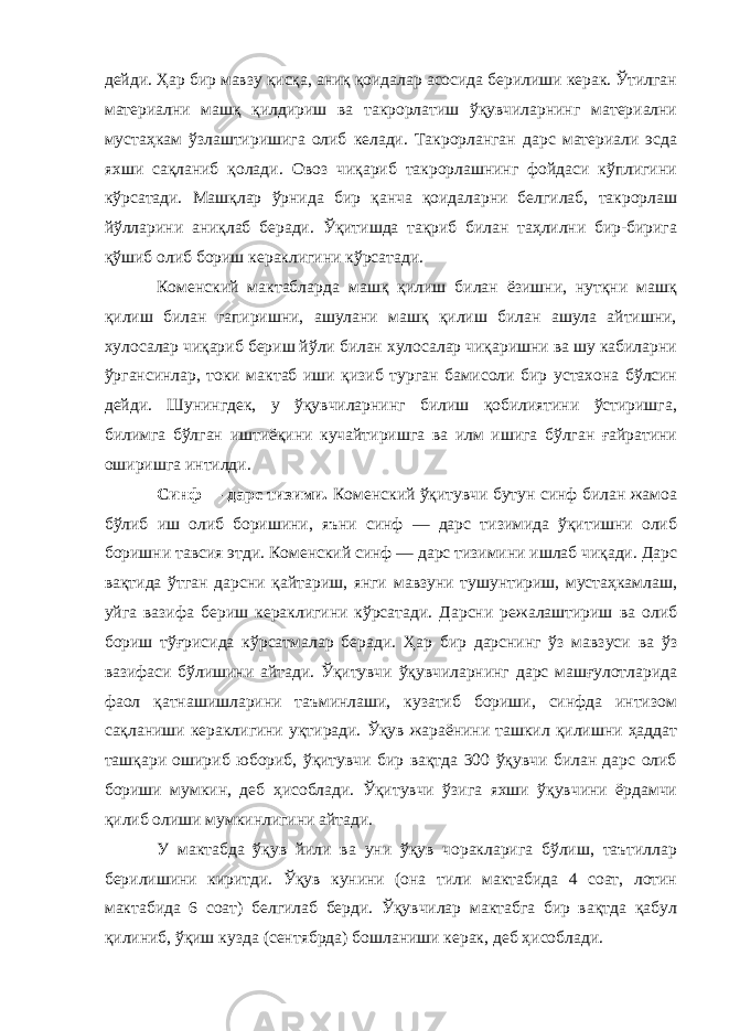 дейди. Ҳар бир мавзу қисқа, аниқ қоидалар асосида берилиши керак. Ўтилган материални машқ қилдириш ва такрорлатиш ўқувчиларнинг материални мустаҳкам ўзлаштиришига олиб келади. Такрорланган дарс материали эсда яхши сақланиб қолади. Овоз чиқариб такрорлашнинг фойдаси кўплигини кўрсатади. Машқлар ўрнида бир қанча қоидаларни белгилаб, такрорлаш йўлларини аниқлаб беради. Ўқитишда тақриб билан таҳлилни бир-бирига қўшиб олиб бориш кераклигини кўрсатади. Коменский мактабларда машқ қилиш билан ёзишни, нутқни машқ қилиш билан гапиришни, ашулани машқ қилиш билан ашула айтишни, хулосалар чиқариб бериш йўли билан хулосалар чиқаришни ва шу кабиларни ўргансинлар, токи мактаб иши қизиб турган бамисоли бир устахона бўлсин дейди. Шунингдек, у ўқувчиларнинг билиш қобилиятини ўстиришга, билимга бўлган иштиёқини кучайтиришга ва илм ишига бўлган ғайратини оширишга интилди. Синф — дарс тизими. Коменский ўқитувчи бутун синф билан жамоа бўлиб иш олиб боришини, яъни синф — дарс тизимида ўқитишни олиб боришни тавсия этди. Коменский синф — дарс тизимини ишлаб чиқади. Дарс вақтида ўтган дарсни қайтариш, янги мавзуни тушунтириш, мустаҳкамлаш, уйга вазифа бериш кераклигини кўрсатади. Дарсни режалаштириш ва олиб бориш тўғрисида кўрсатмалар беради. Ҳар бир дарснинг ўз мавзуси ва ўз вазифаси бўлишини айтади. Ўқитувчи ўқувчиларнинг дарс машғулотларида фаол қатнашишларини таъминлаши, кузатиб бориши, синфда интизом сақланиши кераклигини уқтиради. Ўқув жараёнини ташкил қилишни ҳаддат ташқари ошириб юбориб, ўқитувчи бир вақтда 300 ўқувчи билан дарс олиб бориши мумкин, деб ҳисоблади. Ўқитувчи ўзига яхши ўқувчини ёрдамчи қилиб олиши мумкинлигини айтади. У мактабда ўқув йили ва уни ўқув чоракларига бўлиш, таътиллар берилишини киритди. Ўқув кунини (она тили мактабида 4 соат, лотин мактабида 6 соат) белгилаб берди. Ўқувчилар мактабга бир вақтда қабул қилиниб, ўқиш кузда (сентябрда) бошланиши керак, деб ҳисоблади. 