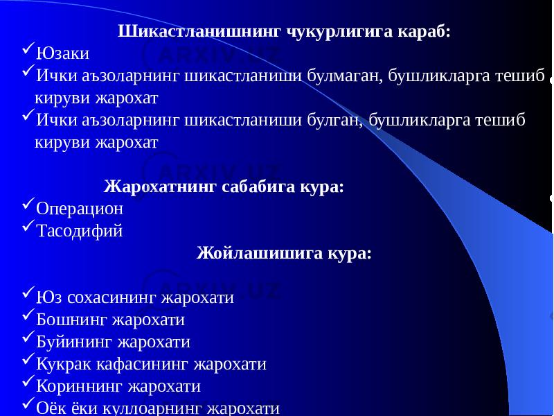 Шикастланишнинг чукурлигига караб:  Юзаки  Ички аъзоларнинг шикастланиши булмаган, бушликларга тешиб кируви жарохат  Ички аъзоларнинг шикастланиши булган, бушликларга тешиб кируви жарохат Жарохатнинг сабабига кура:  Операцион  Тасодифий Жойлашишига кура:  Юз сохасининг жарохати  Бошнинг жарохати  Буйининг жарохати  Кукрак кафасининг жарохати  Кориннинг жарохати  Оёк ёки куллоарнинг жарохати 