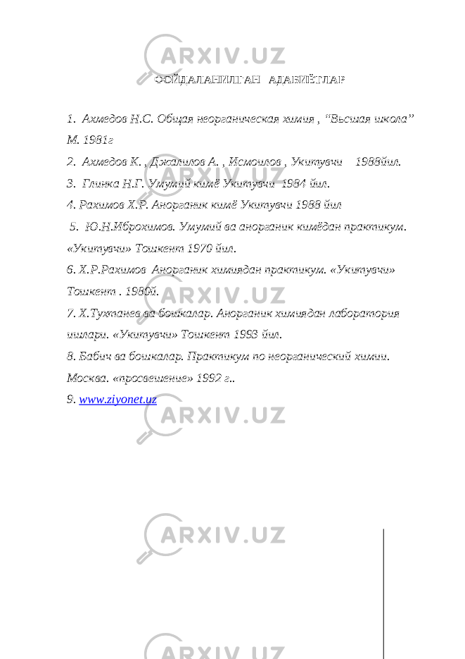 ФОЙДАЛАНИЛГАН АДАБИЁТЛАР 1. Ахмедов Н.С. Общая неорганическая химия , “Вьсшая школа” М. 1981г 2. Ахмедов К. , Джалилов А. , Исмоилов , Укитувчи 1988йил. 3. Глинка Н.Г. Умумий кимё Укитувчи 1984 йил. 4. Рахимов Х.Р. Анорганик кимё Укитувчи 1988 йил 5. Ю.Н.Иброхимов. Умумий ва анорганик кимёдан практикум. «Укитувчи» Тошкент 1970 йил. 6. Х.Р.Рахимов Анорганик химиядан практикум. «Укитувчи» Тошкент . 1980й. 7. Х.Тухтанев ва бошкалар. Анорганик химиядан лаборатория ишлари. «Укитувчи» Тошкент 1993 йил. 8. Бабич ва бошкалар. Практикум по неорганический химии. Москва. «просвешение» 1992 г.. 9. www . ziyonet . uz 