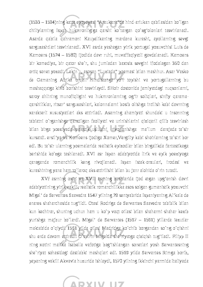 (1533 – 1594)ning katta epopeyasi “Araukana”da hind-ariukan qabilasidan bo`lgan chiliylarning Ispan hukmronligiga qarshi ko`targan qo`zg’olonlari tasvirlanadi. Asarda qabila qahramoni Kaupalikaning mardona kurashi, ayollarning sevgi sarguzashtlari tasvirlanadi. XVI asrda yashagan yirik portugal yozuvchisi Luis de Kamoens (1524 – 1580) ijodida davr ruhi, muvaffaqiyatli gavdalanadi. Kamoens bir komediya, bir qator she`r, shu jumladan baxtsiz sevgini ifodalagan 350 dan ortiq sonet yozadi. Lekin u, asosan “Luziada” poemasi bilan mashhur. Asar Vasko de Gamaning Afrika orqali Hindistonga yo`l topishi va portugallarning bu mashaqqatga kirib borishini tasvirlaydi. SHoir dostonida jamiyatdagi nuqsonlarni, saroy ahlining munofiqligini va hukmronlarning og’ir soliqlari, sinfiy qarama- qarshiliklar, ritsar’ sarguzashlari, kalonnalarni bosib olishga intilish kabi davrning xarakterli xususiyatlari aks ettiriladi. Asarning ahamiyati shundaki u insonning tabiatni o`rganishga qaratilgan faoliyati va urinishlarini qiziqarli qilib tasvirlash bilan birga poeziyada realistik uslubini rivojlanishga ma`lum darajada ta`sir kursatdi. ersil’ya va Komoens ijodiga Xomer,Vergiliy kabi shoirlarning ta`siri bor edi. Bu ta`sir ularning poemalarida realistik epizodlar bilan birgalikda fantastikaga berishida ko`zga tashlanadi. XVI asr Ispan adabiyotida lirik va epik poeziyaga qaraganda romanchilik keng rivojlanadi. Ispan istak-orzulari, irodasi va kurashining yana ham to`laroq aks ettirilishi bilan bu janr alohida o`rin tutadi. XV I asrning oxiri va XVII asrning boshlarida ijod etgan uyg’onish davri adabiyotining yirik vakili, realistik romanchilikka asos solgan gumanistik yozuvchi Migel’ de Servantes Saavedra 1547 yilning 29 sentyabrida Ispaniyaning Al’kala de enares shaharchasida tug’ildi. Otasi Rodriga de Servantes Saavedra tabiblik bilan kun kechirar, shuning uchun ham u ko`p vaqt oilasi bilan shaharmi-shahar kezib yurishga majbur bo`lardi. Migel’ de Servantes (1567 – 1561) yillarda iezutlar maktabida o`qiydi. 1561 yilda oilasi Madridga ko`chib borgandan so`ng o`qishni shu erda davom ettiradi. O`spirin Migelda she`riyatga qiziqish tug’iladi. Filipp II ning xotini malika Isabella vafotiga bag’ishlangan sonetlari yosh Servantesning she`riyat sohasidagi dastlabki mashqlari edi. 1569 yilda Servantes Rimga borib, papaning vakili Akvavia huzurida ishlaydi, 1570 yilning ikkinchi yarmida Italiyada 