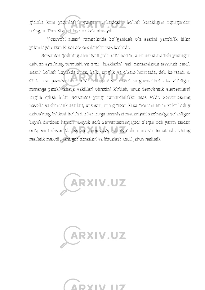 g’alaba kuni yaqinlashib qolganini, bardoshli bo`lish kerakligini uqtirgandan so`ng, u Don Kixotni tashlab keta olmaydi. Yozuvchi ritsar’ romanlarida bo`lganidek o`z asarini yaxshilik bilan yakunlaydi: Don Kixot o`z orzularidan voz kechadi. Servantes ijodining ahamiyati juda katta bo`lib, o`rta asr sharoitida yashagan dehqon ayolining turmushi va orzu- istaklarini real manzaralarda tasvirlab berdi. Baxtli bo`lish boylikda emas, balki tenglik va o`zaro hurmatda, deb ko`rsatdi u. O`rta asr poeziyasidan o`sib chiqqan va ritsar’ sarguzashtlari aks ettirilgan romanga pastki tabaqa vakillari obrazini kiritish, unda demokratik elementlarni targ’ib qilish bilan Servantes yangi romanchilikka asos soldi. Servantesning novella va dramatik asarlari, xususan, uning “Don Kixot”romani ispan xalqi badiiy dahosining in`ikosi bo`lishi bilan birga insoniyat madaniyati xazinasiga qo`shilgan buyuk durdona hamdir. Buyuk adib Servantesning ijodi o`tgan uch yarim asrdan ortiq vaqt davomida Evropa progressiv adabiyotida munosib baholandi. Uning realistik metodi, yaratgan obrazlari va ifodalash usuli jahon realistik 